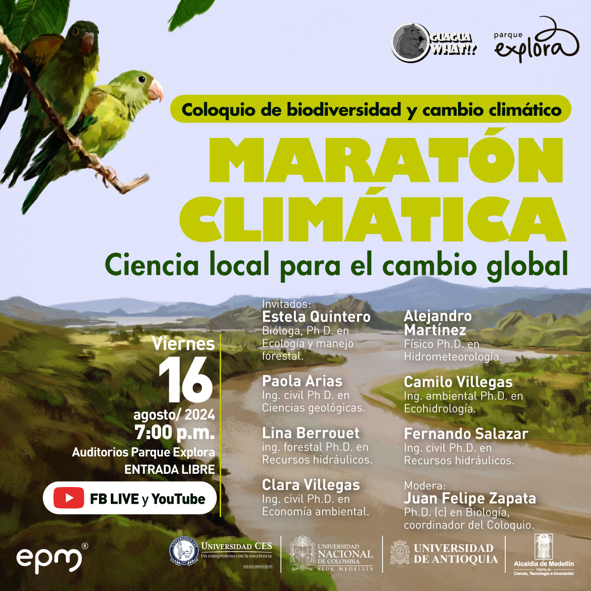 Ilustración. Sobre un fondo que muestra dos loros en una rama en la esquina superior izquierda y un paisaje montañoso en la parte inferior, se lee el siguiente texto: "Coloquio de biodiversidad y cambio climático. Maratón climática. Ciencia local para el cambio global". A la derecha, se listan los invitados: "Estela Quintero, bióloga, Ph. D. en Ecología y manejo forestal. Alejandro Martínez, físico, Ph. D. en Hidrometeorología. Paola Arias, ing. civil, Ph. D. en Ciencias geológicas. Camilo Villegas, ing. ambiental, Ph. D. en Ecohidrología. Lina Berrouet, ing. forestal, Ph. D. en Recursos hídricos. Fernando Salazar, ing. civil, Ph. D. en Recursos hídricos. Clara Villegas, ing. civil, Ph. D. en Economía ambiental". En la parte inferior izquierda se indica: "Viernes 16 agosto 2024, 7:00 p. m., Auditorios Parque Explora, entrada libre". Abajo, hay un icono de YouTube y Facebook Live con el texto: "FB Live y YouTube". En la parte inferior derecha se menciona: "Modera: Juan Felipe Zapata, Ph. D. en Biología, coordinador del Coloquio".