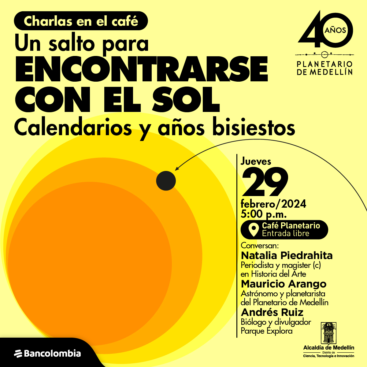 Ilustración. Cuatro círculos uno sobre el otro aumenta su tamaño de forma progresiva, se mantienen en una paleta de colores entre el amarillo y naranja. Sobre los círculos hay una esfera negra y una flecha que lo señala. Arriba un texto dice: “Charlas en el café: un salto para encontrarse con el sol, calendarios y años bisiestos. Jueves 29 de febrero a las 5:00 de la tarde en el Café Planetario. Entrada libre. Natalia Piedrahíta: periodista y magister en Historia del Arte, UdeA. Mauricio Arango: astrónomo UdeA y planetarista del Planetario de Medellín. Andrés Ruiz: biólogo UdeA y divulgador científico Parque Explora”.