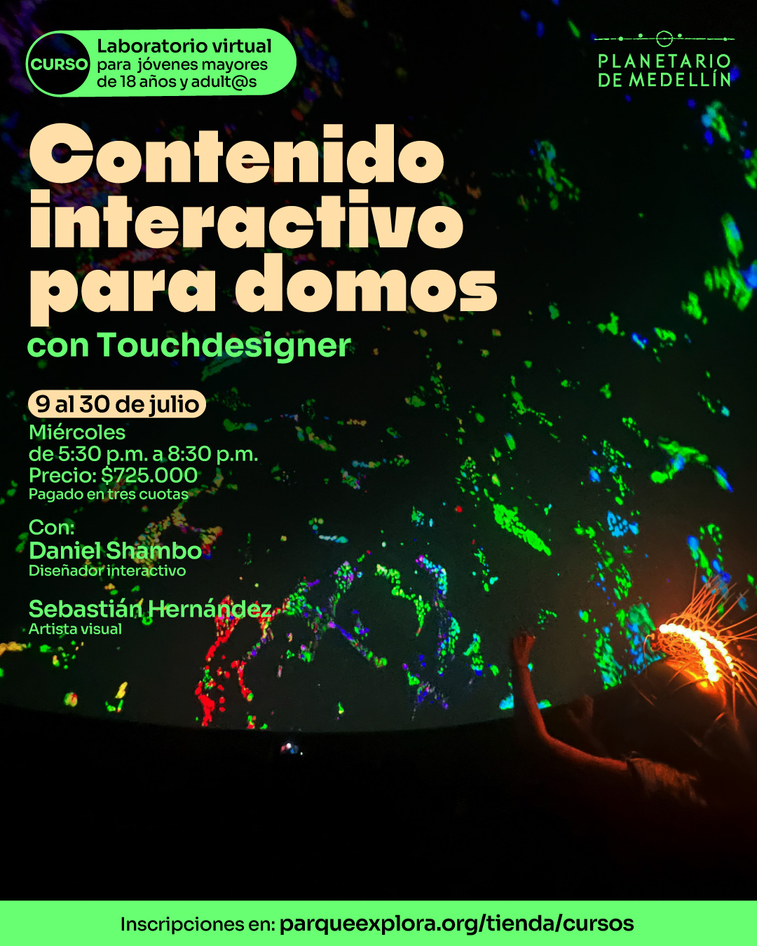 Fotografía. En una sala oscura con proyección en cúpula, se observan patrones luminosos en colores verdes, rojos, azules y violetas. En el borde inferior derecho, una persona usa un casco decorado con luces anaranjadas y levanta el brazo hacia la proyección. En la parte superior izquierda, dentro de un recuadro, se lee: "Curso laboratorio virtual para jóvenes mayores de 18 años y adultos". En el centro se encuentra el texto: "Contenido interactivo para domos con Touchdesigner. 9 al 30 de julio. Miércoles de 5:30 de la tarde a 8:30 de la noche. Precio: $725.000. Pagado en tres cuotas. Con: Daniel Shambo, diseñador interactivo. Sebastián Hernández, artista visual". En la franja inferior se encuentra el texto: "Inscripciones en: parqueexplora.org/tienda/cursos".