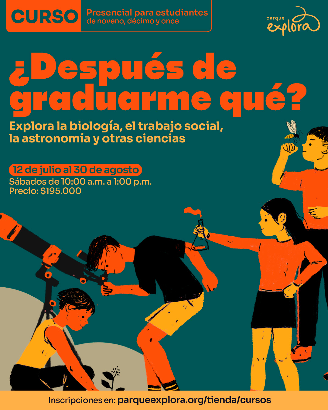 Ilustración. Sobre un fondo verde oscuro, se observan cinco figuras humanas realizando actividades científicas: una persona siembra una planta, otra observa a través de un telescopio, una sostiene un matraz con líquido, otra examina un insecto y una más mira el conjunto. En la parte superior izquierda, dentro de un recuadro, se lee: "Curso presencial para estudiantes de noveno, décimo y once". En el centro se encuentra el texto: "¿Después de graduarme qué? Explora la biología, el trabajo social, la astronomía y otras ciencias. 12 de julio al 30 de agosto. Sábados de 10:00 de la mañana a 1:00 de la tarde. Precio: $195.000". En la franja inferior se lee: "Inscripciones en: parqueexplora.org/tienda/cursos".