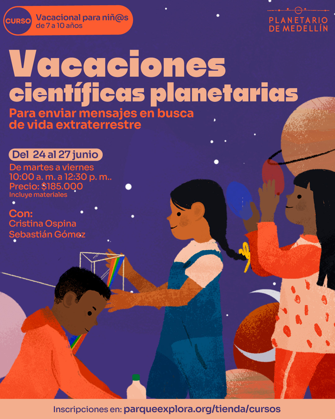 Ilustración. Sobre un fondo violeta con estrellas, se observa a tres niñas y niños realizando actividades con objetos como esferas, una botella, una estructura geométrica y cintas de colores. En la parte superior izquierda, dentro de un recuadro, se lee: "Curso vacacional para niñas y niños de 7 a 10 años". En el centro se encuentra el texto: "Vacaciones científicas planetarias. Para enviar mensajes en busca de vida extraterrestre. Del 24 al 27 de junio. De martes a viernes de 10:00 de la mañana a 12:30 de la tarde. Precio: $185.000. Incluye materiales. Con: Cristina Ospina. Sebastián Gómez". En la franja inferior se encuentra el texto: "Inscripciones en: parqueexplora.org/tienda/cursos".