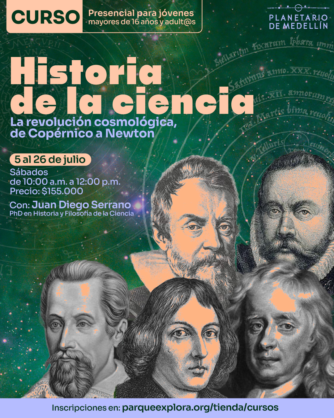 Ilustración. Sobre un fondo estrellado en tonos verdes y púrpuras con diagramas astronómicos antiguos, se observan retratos ilustrados de cinco figuras históricas de la ciencia: Galileo Galilei, Johannes Kepler, Nicolás Copérnico, Isaac Newton y Tycho Brahe. En la parte superior izquierda, dentro de un recuadro, se lee: "Curso presencial para jóvenes mayores de 16 años y adult@s". En el centro se encuentra el texto: "Historia de la ciencia. La revolución cosmológica, de Copérnico a Newton. 5 al 26 de julio. Sábados de 10:00 de la mañana a 12:00 del mediodía. Precio: $155.000. Con: Juan Diego Serrano, doctor en Historia y Filosofía de la Ciencia". En la franja inferior se encuentra el texto: "Inscripciones en: parqueexplora.org/tienda/cursos".