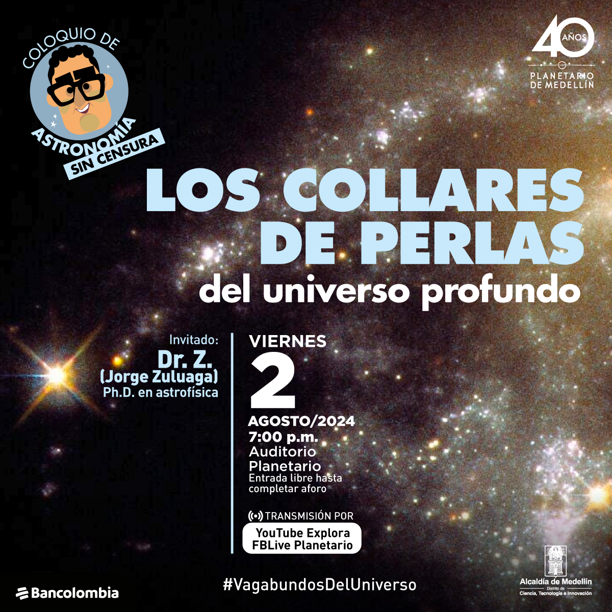 Imagen. Sobre un fondo lleno de estrellas y nebulosas, hay un texto que dice: "Coloquio de astronomía sin censura. Los collares de perlas del universo profundo". A la izquierda, un dibujo de un personaje con gafas y un bigote. Debajo de este personaje, un texto que dice: "Invitado: Dr. Z. (Jorge Zuluaga) Ph.D. en astrofísica".Otro texto que dice: "Viernes 2 agosto/2024 7:00 p.m. Auditorio Planetario. Transmisión por YouTube Explora FBLive Planetario".