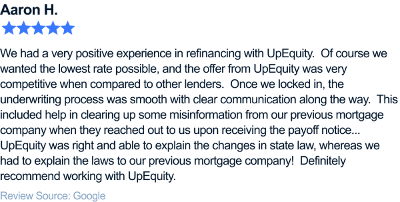 We had a very positive experience in refinancing with UpEquity. Of course we wanted the lowest rate possible, and the offer from UpEquity was very competitive when compared to other lenders. Once we locked in, the underwriting process was smooth with clear communication along the way. This included help in clearing up some misinformation from our previous mortgage company when they reached out to us upon receiving the payoff notice... UpEquity was right and able to explain the changes in state law, whereas we had to explain the laws to our previous mortgage company! Definitely recommend working with UpEquity.