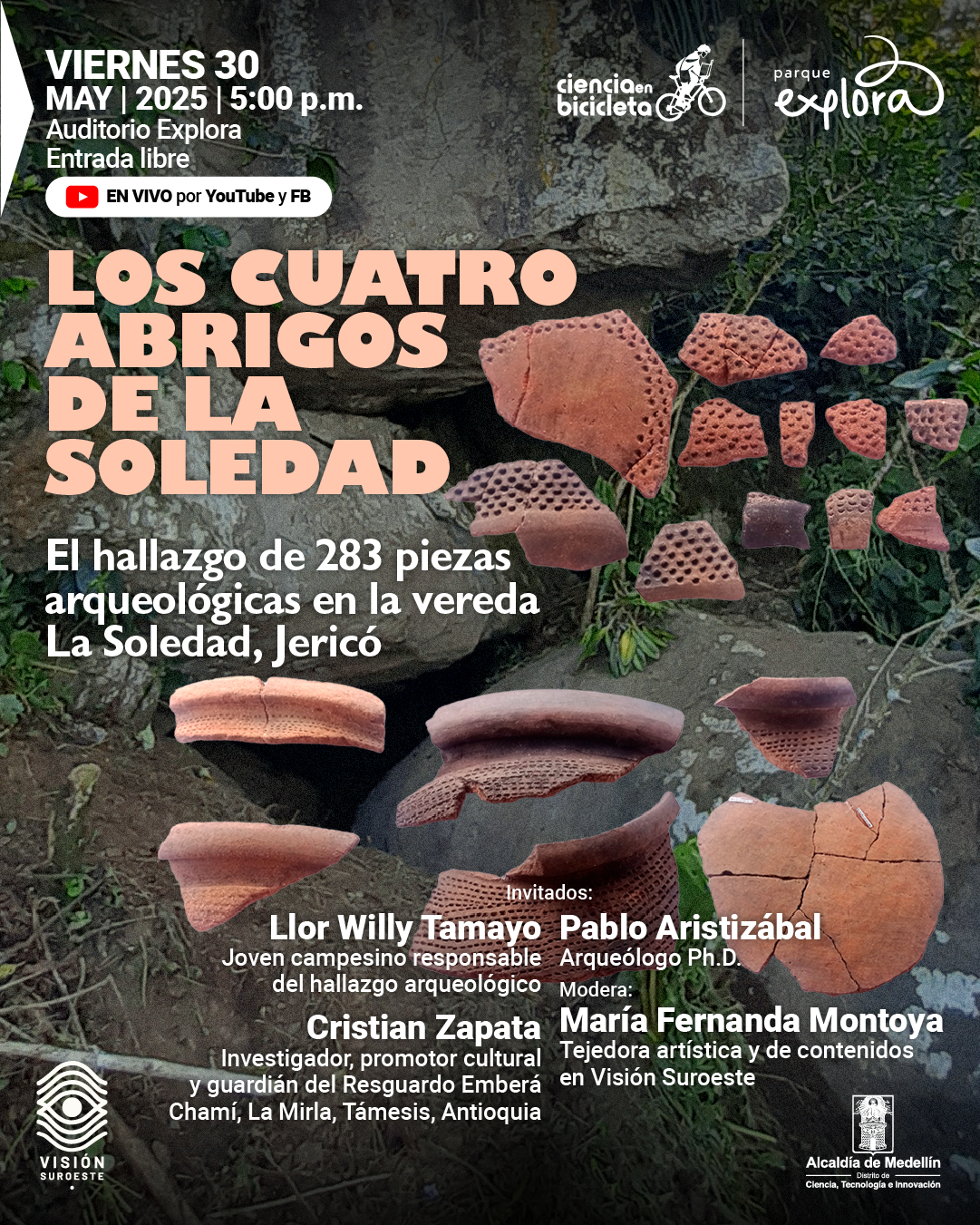 Fotografía. Sobre el suelo y un fondo rocoso cubierto parcialmente por vegetación, se distribuyen fragmentos de cerámica arqueológica de color rojizo, algunos con perforaciones. En la parte superior izquierda se lee: "Viernes 30 de mayo de 2025 a las cinco de la tarde. Auditorio Explora. Entrada libre". A la derecha del texto hay un ícono de transmisión y el texto: "En vivo por YouTube y Facebook". En el centro, con letras destacadas, se lee: "Los cuatro abrigos de La Soledad. El hallazgo de 283 piezas arqueológicas en la vereda La Soledad, Jericó". En la parte inferior derecha se presentan los invitados: "Llor Willy Tamayo, joven campesino responsable del hallazgo arqueológico. Cristian Zapata, investigador, promotor cultural y guardián del Resguardo Emberá Chamí, La Mirla, Támesis, Antioquia. Pablo Aristizábal, arqueólogo doctor". Finalmente, el texto: "Modera: María Fernanda Montoya, tejedora artística y de contenidos en Visión Suroeste".