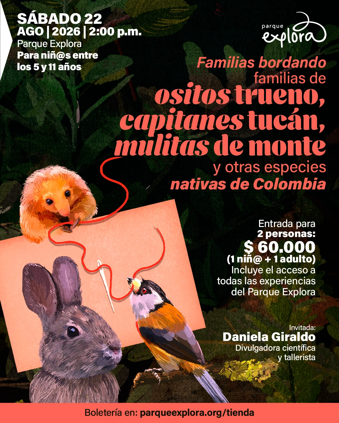 Ilustración sobre fondo oscuro con hojas y vegetación aparecen un pequeño animal peludo sosteniendo un hilo, un ave de colores y un conejo. En la parte superior izquierda: «Sábado veintidós de agosto de dos mil veintiséis, dos de la tarde. Parque Explora. Para niñas y niños entre los cinco y once años». En el centro: «Familias bordando familias de ositos trueno, capitanes tucán, mulitas de monte y otras especies nativas de Colombia». A la derecha: «Entrada para dos personas: sesenta mil pesos, un niño y un adulto. Incluye el acceso a todas las experiencias del Parque Explora». En la parte inferior derecha: «Invitada: Daniela Giraldo, divulgadora científica y tallerista». En la parte inferior: «Boletería en: parqueexplora.org/tienda».