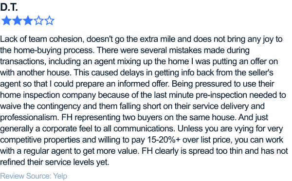 three-star review of flyhomes. Lack of team cohesion, agent that doesn't work Sundays, doesn't go the extra mile and does not bring any joy to the home-buying process. I've been working with FH for about a year now. Initially just watching the market and learning about what it takes to win homes in Seattle. Once I was actively searching and ready to put offers on homes, I was given a new agent. Their website had two people on my profile but there was never a formal introduction. Along the way, I worked with an agent who seemed competent and knew the real estate market even though it appeared she was accustomed to working with higher-cost clients ($600k+). There were several mistakes made during transactions, including my agent not working on Sundays and the fill-in agent mixed up the home I was putting an offer on with another house. This caused delays in getting info back from the seller's agent so that I could prepare an informed offer. Being pressured to use their home inspection company because of the last minute pre-inspection needed to waive the contingency and them falling short on their service delivery and professionalism. Being rushed to review contract paperwork with zero contingencies and the agent being resistant to modifying the contract language to include more protections for the buyer. FH representing two buyers on the same house. And just generally a corporate feel to all communications. Unless you are vying for very competitive properties and willing to pay 15-20%+ over list price, you can work with a regular agent to get more value. FH clearly is spread too thin and has not refined their service levels yet. It's equivalent to staying at a big mid-range hotel and going with a B&B where you are welcomed by the host and treated like a valued customer.