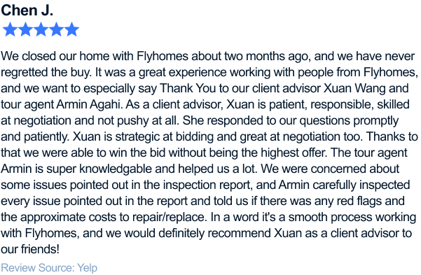 five-star review of flyhomes. We closed our home with Flyhomes about two months ago, and we have never regretted the buy. It was a great experience working with people from Flyhomes, and we want to especially say Thank You to our client advisor Xuan Wang and tour agent Armin Agahi. As a client advisor, Xuan is patient, responsible, skilled at negotiation and not pushy at all. She responded to our questions promptly and patiently. Every time we found a house we're interested in, she would first do a quick research on the house and point out any potential concerns people may have (if any, like too close to power lines, traffic noise, etc), and then quickly connect to the listing agent for more info and follow up for any updates. Xuan is strategic at bidding and great at negotiation too. Thanks to that we were able to win the bid without being the highest offer. The tour agent Armin is super knowledgable and helped us a lot. We were concerned about some issues pointed out in the inspection report, and Armin, with his previous experience as a contractor, carefully inspected every issue pointed out in the report and told us if there was any red flags and the approximate costs to repair/replace. And he's right! The thing highlighted in the inspection report that nearly stopped us from buying the house is actually an easy fix. In a word it's a smooth process working with Flyhomes, and we would definitely recommend Xuan as a client advisor to our friends!