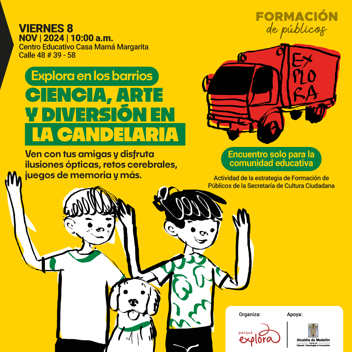 Ilustración. Sobre un fondo amarillo, en la parte superior izquierda se lee: "Viernes 8 de noviembre de 2024 | 10 de la mañana. Centro Educativo Casa Mamá Margarita. Calle 48 #39 - 58". Debajo, en un recuadro verde, dice: "Explora en los barrios". A continuación, en letras grandes se lee: "Ciencia, arte y diversión en La Candelaria". Más abajo, el texto invita: "Ven con tus amigas y disfruta ilusiones ópticas, retos cerebrales, juegos de memoria y más". A la derecha, aparece un camión rojo con la palabra "Explora" en su costado y un recuadro verde que dice: "Encuentro solo para la comunidad educativa". En la esquina superior derecha, el texto "Formación de públicos" está escrito en letras negras. En la parte inferior, se encuentran los logos de Parque Explora y de la Alcaldía de Medellín, indicando que apoyan la actividad, la cual es parte de la estrategia de Formación de Públicos de la Secretaría de Cultura Ciudadana. En el centro inferior, se ven dos niños y un perro, todos con expresiones alegres y saludando.