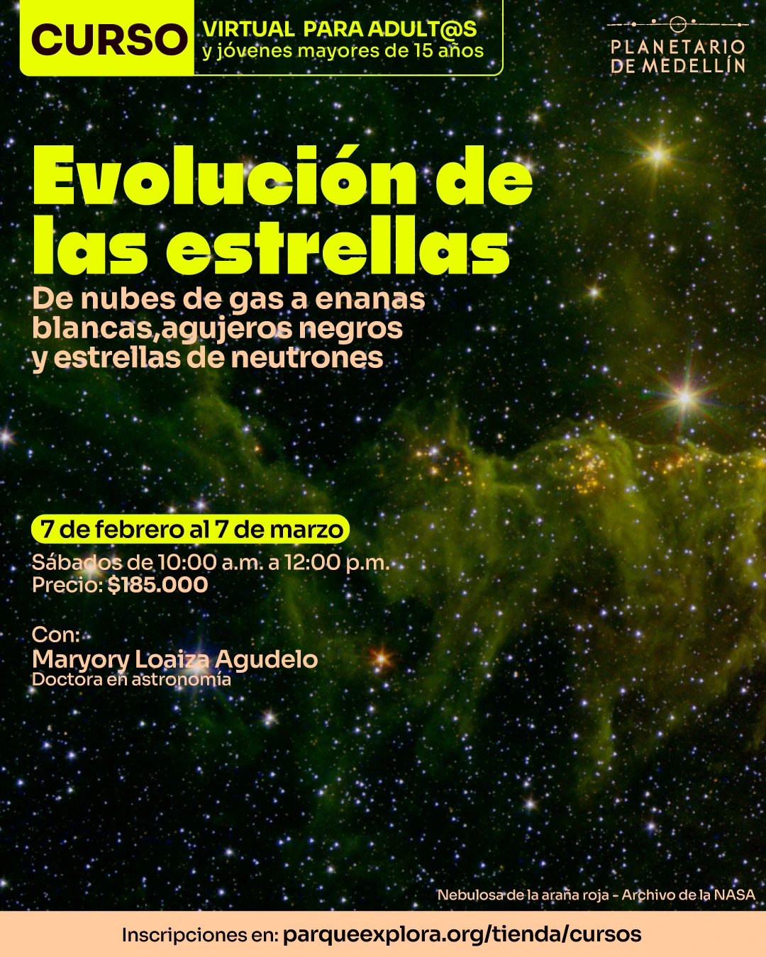 Ilustración. Sobre un fondo de cielo estrellado con nebulosas se lee en la parte superior: “Curso virtual para adult@s y jóvenes mayores de quince años”. En el centro aparece el título: “Evolución de las estrellas”. Debajo se lee: “De nubes de gas a enanas blancas, agujeros negros y estrellas de neutrones”. En la parte inferior izquierda se lee: “Siete de febrero al diecisiete de marzo. Sábados de diez de la mañana a doce del mediodía. Precio: ciento ochenta y cinco mil pesos”. Más abajo se lee: “Con: Maryory Loaiza Agudelo, doctora en astronomía”. En la franja inferior se lee: “Inscripciones en: parqueexplora.org/tienda/cursos”.