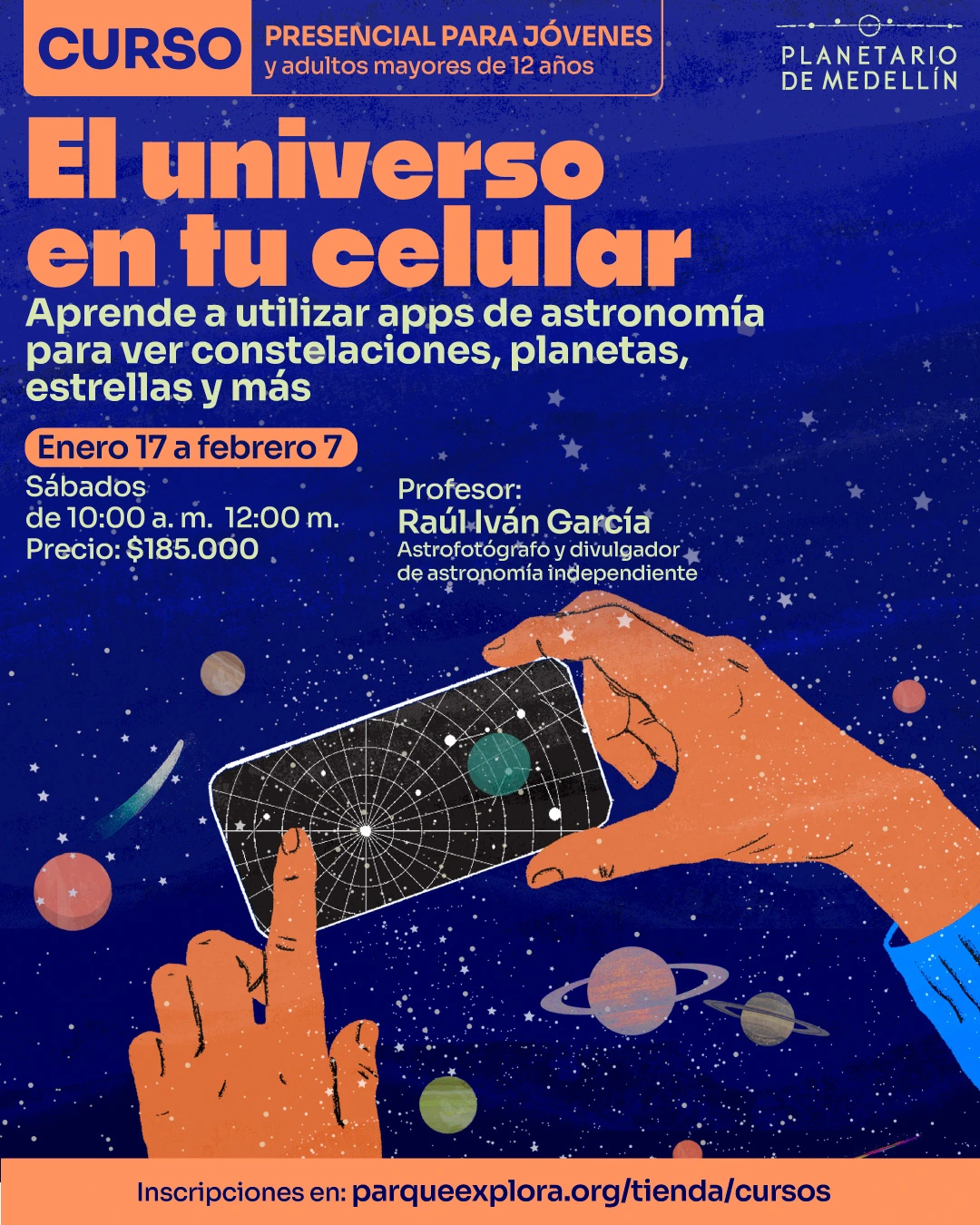 Ilustración. Sobre un fondo estrellado aparecen manos sosteniendo un teléfono con una carta celeste y planetas alrededor. En la parte superior se lee: “Curso presencial para jóvenes y adultos mayores de doce años”. En el centro se lee: “El universo en tu celular”. Debajo se lee: “Aprende a utilizar apps de astronomía para ver constelaciones, planetas, estrellas y más”. En la parte inferior izquierda se lee: “Enero diecisiete a febrero siete. Sábados de diez de la mañana a doce del mediodía. Precio: ciento ochenta y cinco mil pesos”. A la derecha se lee: “Profesor: Raúl Iván García, astrofotógrafo y divulgador de astronomía independiente”. En la franja inferior se lee: “Inscripciones en: parqueexplora.org/tienda/cursos”.
