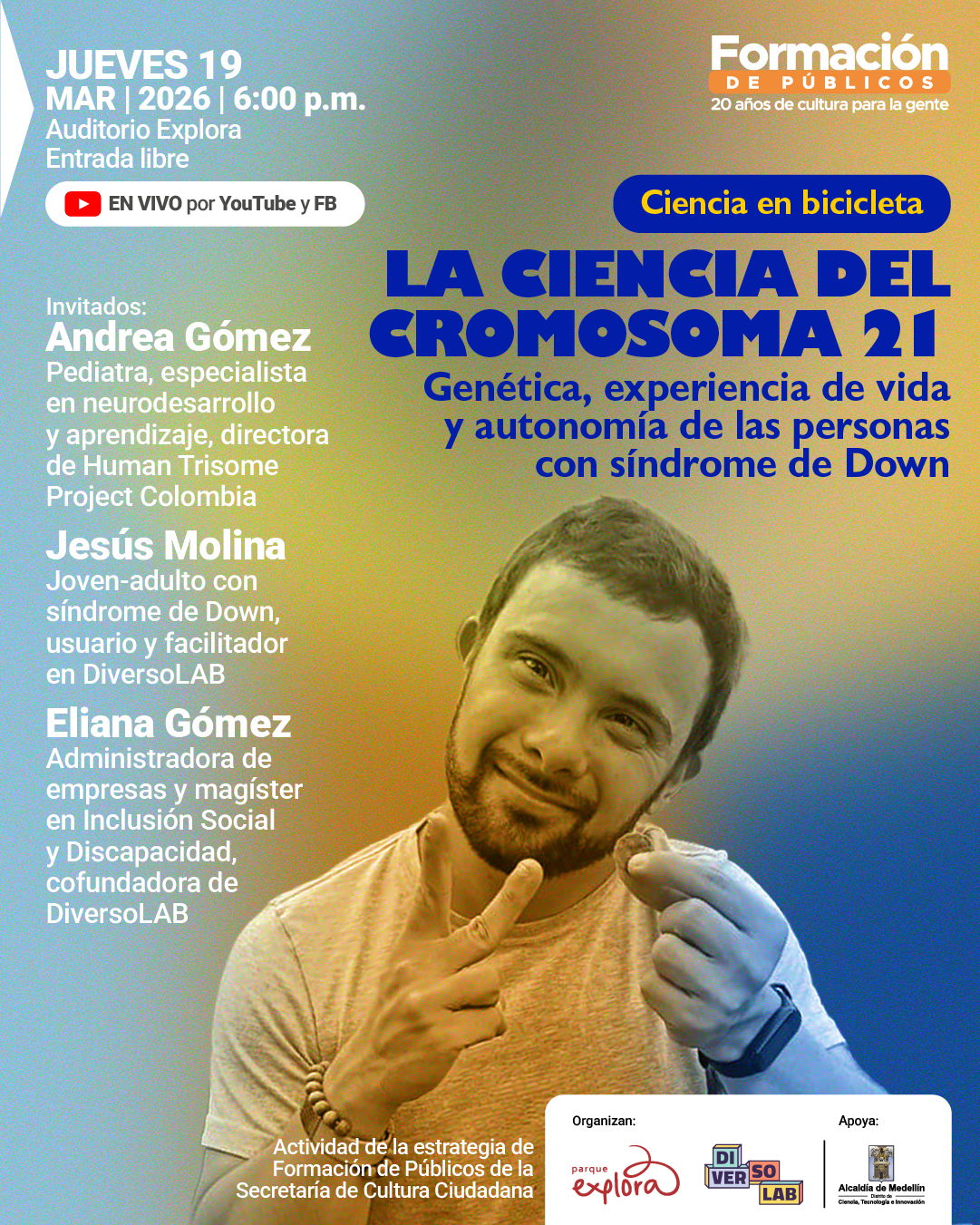 Ilustración. Sobre un fondo con degradado de varios tonos aparece, en la parte inferior derecha, la fotografía de un hombre joven con barba corta y cabello corto que sonríe mientras sostiene un pequeño objeto entre los dedos de una mano y señala hacia él con la otra. En la parte superior izquierda aparece el texto: "Jueves diecinueve. Marzo dos mil veintiséis a las seis de la tarde. Auditorio Explora. Entrada libre". Debajo se lee: "En vivo por YouTube y Facebook". Más abajo: "Invitados: Andrea Gómez. Pediatra, especialista en neurodesarrollo y aprendizaje, directora de Human Trisome Project Colombia. Jesús Molina. Joven-adulto con síndrome de Down, usuario y facilitador en DiversoLAB. Eliana Gómez. Administradora de empresas y magíster en Inclusión Social y Discapacidad, cofundadora de DiversoLAB". En la parte superior derecha se lee: "Formación de públicos. Veinte años de cultura para la gente". Debajo aparece un recuadro con el texto: "Ciencia en bicicleta". En el centro derecho se lee en grande: "La ciencia del cromosoma veintiuno". Debajo: "Genética, experiencia de vida y autonomía de las personas con síndrome de Down".