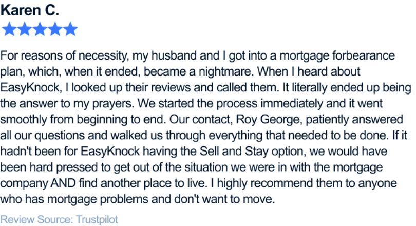 For reasons of necessity, my husband and I got into a mortgage forbearance plan, which, when it ended, became a nightmare. When I heard about EasyKnock, I looked up their reviews and called them. It literally ended up being the answer to my prayers. We started the process immediately and it went smoothly from beginning to end. Our contact, Roy George, patiently answered all our questions and walked us through everything that needed to be done. If it hadn't been for EasyKnock having the Sell and Stay option, we would have been hard pressed to get out of the situation we were in with the mortgage company AND find another place to live. I highly recommend them to anyone who has mortgage problems and don't want to move.