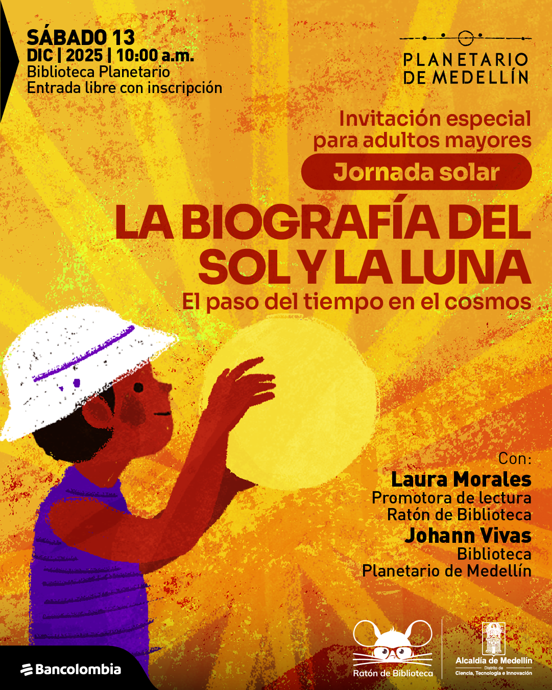 Ilustración. El fondo es una superficie en tonos amarillos y naranjas con texturas irregulares y haces de luz que irradian desde el centro, creando un ambiente cálido y luminoso. Sobre este fondo, en la parte inferior izquierda aparece la figura de una persona con casco blanco y camiseta morada que sostiene un gran disco amarillo, semejante a un astro brillante. En la parte superior izquierda se lee: «Sábado trece de diciembre de dos mil veinticinco a las diez de la mañana. Biblioteca Planetario. Entrada libre con inscripción». En la zona superior derecha se ubica un identificador gráfico sin nombrarlo. A la derecha, más abajo, se encuentra el texto: «Invitación especial para adultos mayores». Dentro de una franja redondeada se lee: «Jornada solar». En el centro aparece: «La biografía del Sol y la Luna. El paso del tiempo en el cosmos». En la parte inferior derecha está el texto: «Con: Laura Morales Promotora de lectura Ratón de Biblioteca. Johann Vivas Biblioteca Planetario de Medellín».