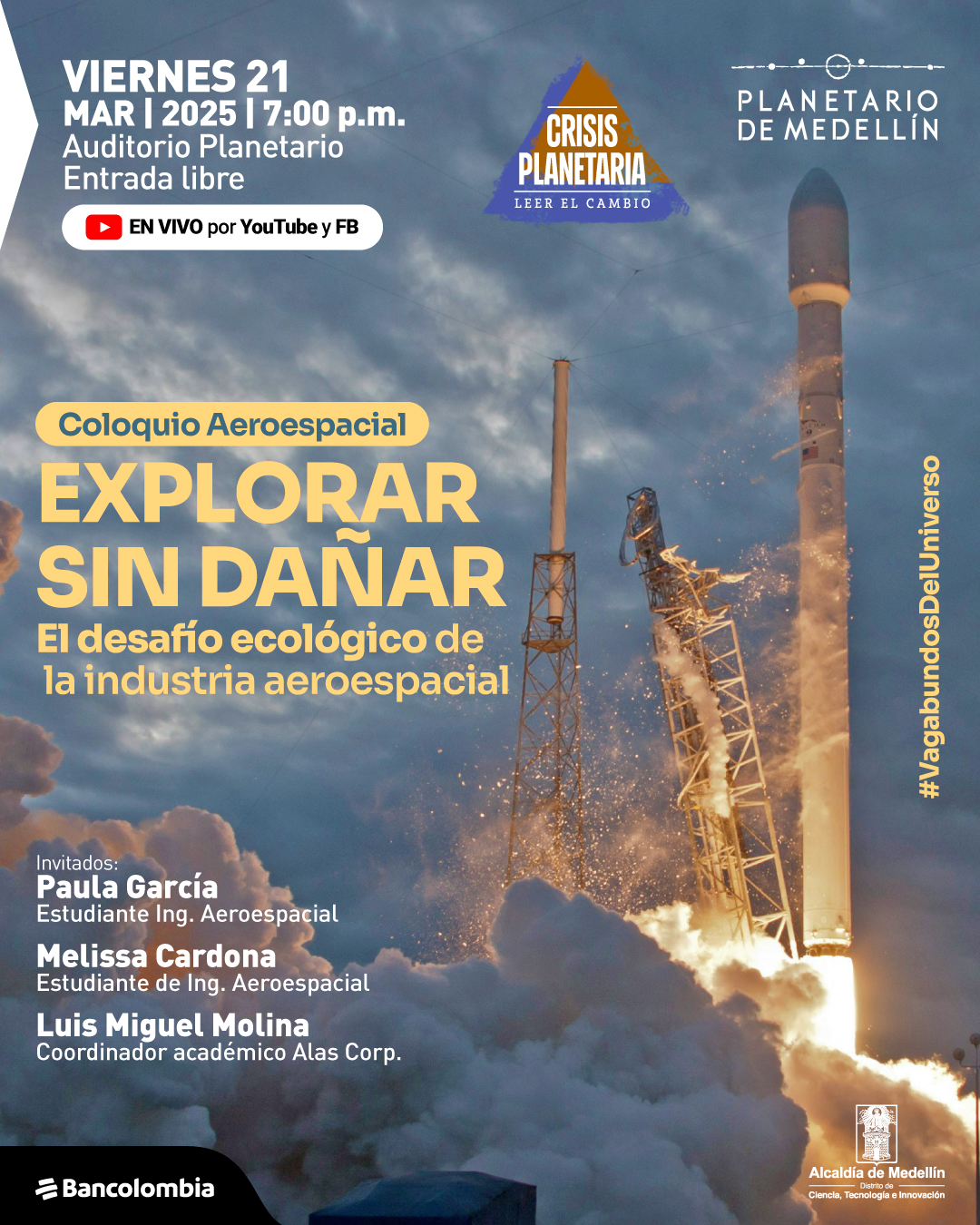 Fotografía. En el centro, un cohete en proceso de despegue, con fuego y humo saliendo de su base. El cielo de fondo muestra una mezcla de nubes y luz tenue. En la parte superior izquierda, un recuadro con texto dice: «Viernes 21 de marzo de 2025 a las siete de la noche. Auditorio Planetario. Entrada libre». Debajo, un icono indica transmisión en vivo por YouTube y Facebook. Más abajo, un recuadro con fondo amarillo presenta el texto: «Coloquio Aeroespacial». En el centro, el título principal dice: «Explorar sin dañar. El desafío ecológico de la industria aeroespacial». En la parte inferior izquierda, los nombres de los invitados: «Paula García, estudiante de Ingeniería Aeroespacial. Melissa Cardona, estudiante de Ingeniería Aeroespacial. Luis Miguel Molina, coordinador académico Alas Corp.». En el costado derecho, en orientación vertical, el texto: «#VagabundosDelUniverso».