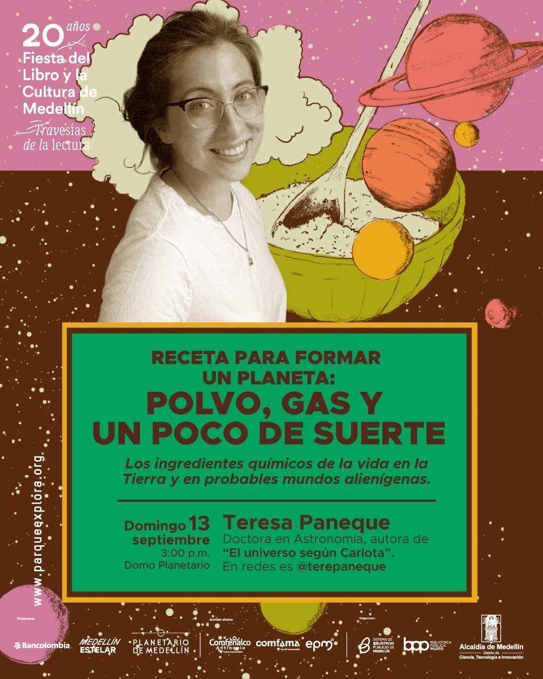 Fotomontaje. Una mujer sonriente aparece junto a un recipiente con polvo y una cuchara, rodeada de planetas. En un recuadro se lee: «Receta para formar un planeta: polvo, gas y un poco de suerte. Los ingredientes químicos de la vida en la Tierra y en probables mundos alienígenas. Domingo 13 septiembre, tres de la tarde, Domo Planetario. Teresa Paneque. Doctora en Astronomía, autora de «El universo según Carlota». En redes es @terepaneque. 20 años Fiesta del Libro y la Cultura de Medellín. Travesías de la lectura.».