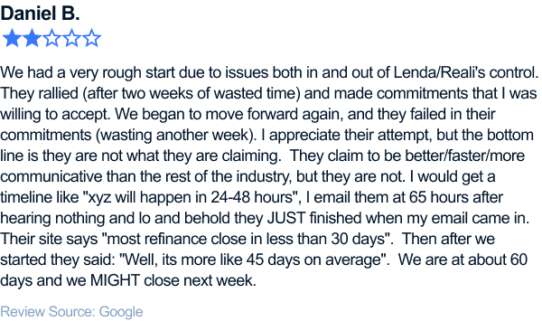 We had a very rough start due to issues both in and out of Lenda/Reali's control. They rallied (after two weeks of wasted
time) and made commitments that I was willing to accept. We began to move forward again, and they failed in their commitments (wasting another week). I appreciate their attempt, but the bottom line is they are not what they are claiming. They claim
to be better/faster/more communicative than the rest of the industry, but they are not. I would get a timeline like xyz will happen in 24-48 hours, I email them at 65 hours after hearing nothing and lo and behold they JUST finished when my email came
in. Their site says