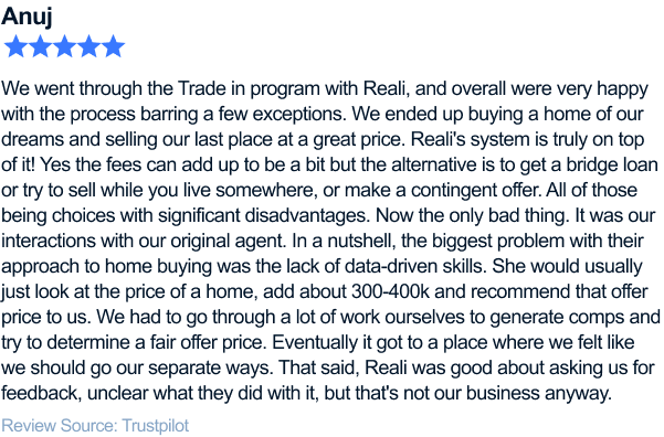 We went through the Trade in program with Reali, and overall were very happy with the process barring a few exceptions. We ended up
buying a home of our dreams and selling our last place at a great price. Reali's system is truly on top of it! Yes the fees can add up to be a bit but the alternative is to get a bridge loan or try to sell while you live somewhere, or make a contingent
offer. All of those being choices with significant disadvantages. Now the only bad thing. It was our interactions with our original agent. In a nutshell, the biggest problem with their approach to home buying was the lack of data-driven skills. She would
usually just look at the price of a home, add about 300-400k and recommend that offer price to us. We had to go through a lot of work ourselves to generate comps and try to determine a fair offer price. Eventually it got to a place where we felt like
we should go our separate ways. That said, Reali was good about asking us for feedback, unclear what they did with it, but that's not our business anyway.
