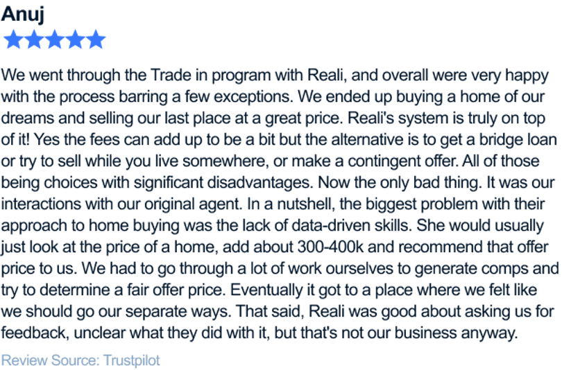 We went through the Trade in program with Reali, and overall were very happy with the process barring a few exceptions. We ended up buying a home of our dreams and selling our last place at a great price. Reali's system is truly on top of it! Yes the fees can add up to be a bit but the alternative is to get a bridge loan or try to sell while you live somewhere, or make a contingent offer. All of those being choices with significant disadvantages. Now the only bad thing. It was our interactions with our original agent. In a nutshell, the biggest problem with their approach to home buying was the lack of data-driven skills. She would usually just look at the price of a home, add about 300-400k and recommend that offer price to us. We had to go through a lot of work ourselves to generate comps and try to determine a fair offer price. Eventually it got to a place where we felt like we should go our separate ways. That said, Reali was good about asking us for feedback, unclear what they did with it, but that's not our business anyway.