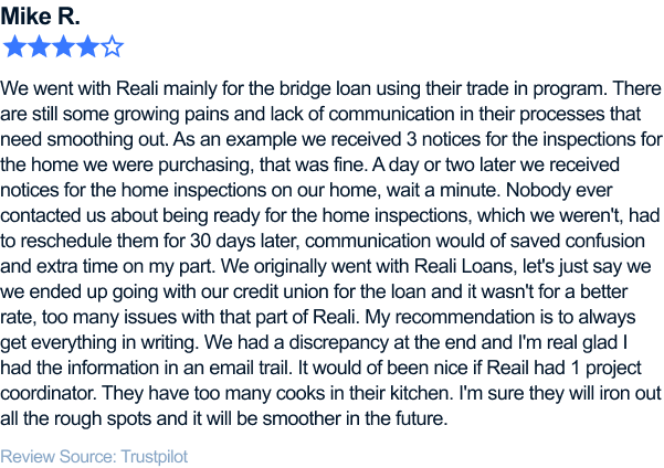We went with Reali mainly for the bridge loan using their trade in program. There are still some growing pains and lack of communication
in their processes that need smoothing out. As an example we received 3 notices for the inspections for the home we were purchasing, that was fine. A day or two later we received notices for the home inspections on our home, wait a minute. Nobody ever
contacted us about being ready for the home inspections, which we weren't, had to reschedule them for 30 days later, communication would of saved confusion and extra time on my part. We originally went with Reali Loans, let's just say we we ended
up going with our credit union for the loan and it wasn't for a better rate, too many issues with that part of Reali. My recommendation is to always get everything in writing. We had a discrepancy at the end and I'm real glad I had the information
in an email trail. It would of been nice if Reail had 1 project coordinator. They have too many cooks in their kitchen. I'm sure they will iron out all the rough spots and it will be smoother in the future.