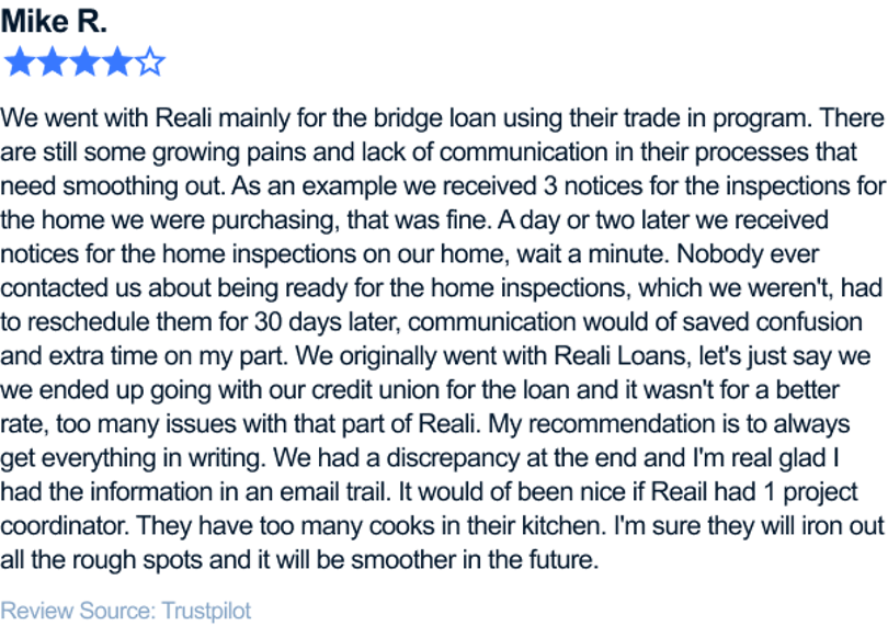 We went with Reali mainly for the bridge loan using their trade in program. There are still some growing pains and lack of communication in their processes that need smoothing out. As an example we received 3 notices for the inspections for the home we were purchasing, that was fine. A day or two later we received notices for the home inspections on our home, wait a minute. Nobody ever contacted us about being ready for the home inspections, which we weren't, had to reschedule them for 30 days later, communication would of saved confusion and extra time on my part. We originally went with Reali Loans, let's just say we we ended up going with our credit union for the loan and it wasn't for a better rate, too many issues with that part of Reali. My recommendation is to always get everything in writing. We had a discrepancy at the end and I'm real glad I had the information in an email trail. It would of been nice if Reail had 1 project coordinator. They have too many cooks in their kitchen. I'm sure they will iron out all the rough spots and it will be smoother in the future.