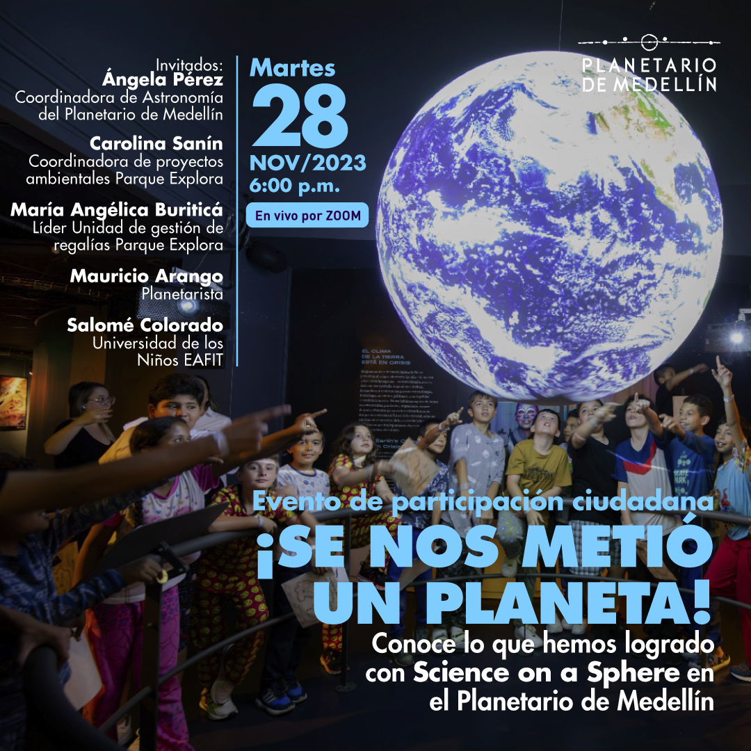 Foto. En la parte derecha de la imagen una esfera flotante donde se proyecta el planeta Tierra, alrededor un grupo numeroso de niños señalan la esfera. Sobre la imagen hay texto que dice: "Evento de participación ciudadana ¡SE NOS METIÓ UN PLANETA! Conoce lo que hemos logrado con Science on a Sphere en el Planetario de Medellín Invitados: Angela Perez, coordinadora de Astronomía del Planetario de Medellín Carolina Sanín, coordinadora de proyectos ambientales Parque Explora Maria Angélica Buriticá, líder Unidad de gestión de regalías Parque Explora Mauricio Arango, Planetarista Salomé Colorado, Universidad de los Niños EAFIT Martes 28 de noviembre 6:00 p.m En vivo por Zoom"