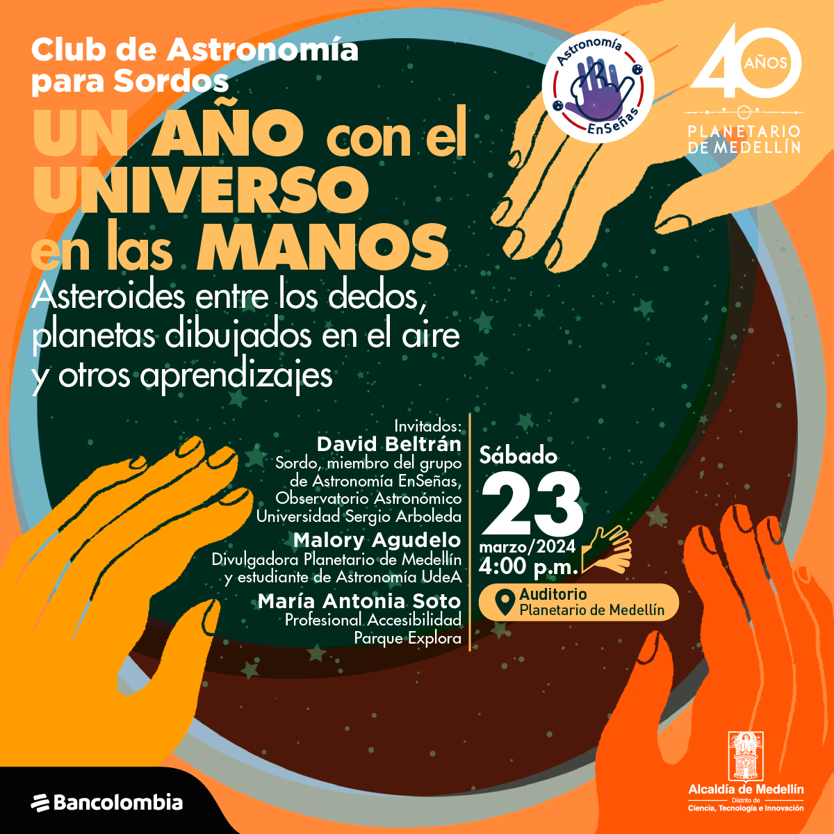Ilustración. Tres manos se posan sobre un círculo que contiene en su interior las estrellas. Arriba un texto dice: “Club Astronomía para Sordos. Un año con el universo en las manos. Asteroides entre los dedos, planetas dibujados en el aire y otros aprendizajes. Sábado 23 de marzo a las 4:00 de la tarde en el auditorio del planetario de Medellín. Invitados: David Beltrán, Sordo, miembro del grupo de Astronomía EnSeñas, Observatorio Astronómico Universidad Sergio Arboleda. Malory Agudelo, divulgadora del Planetario de Medellín y estudiante de Astronomía UdeA. María Antonia Soto, profesional de Accesibilidad del Parque Explora”.