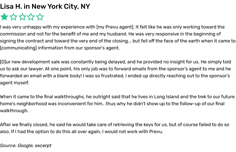 I was very unhappy with my experience with my Prevu agent. It felt like he was only working toward the commission and not for the benefit of me and my husband. He was very responsive in the beginning of signing the contract and toward the very end of the closing... but fell off the face of the earth when it came to communicating information from our sponsor's agent. Our new development sale was constantly being delayed, and he provided no insight for us. He simply told us to ask our lawyer. At one point, his only job was to forward emails from the sponsor's agent to me and he forwarded an email with a blank body! I was so frustrated, I ended up directly reaching out to the sponsor's agent myself. When it came to the final walkthroughs, he outright said that he lives in Long Island and the trek to our future home's neighborhood was inconvenient for him.. thus why he didn't show up to the follow-up of our final walkthrough. After we finally closed, he said he would take care of retrieving the keys for us, but of course failed to do so also. If I had the option to do this all over again, I would not work with Prevu.