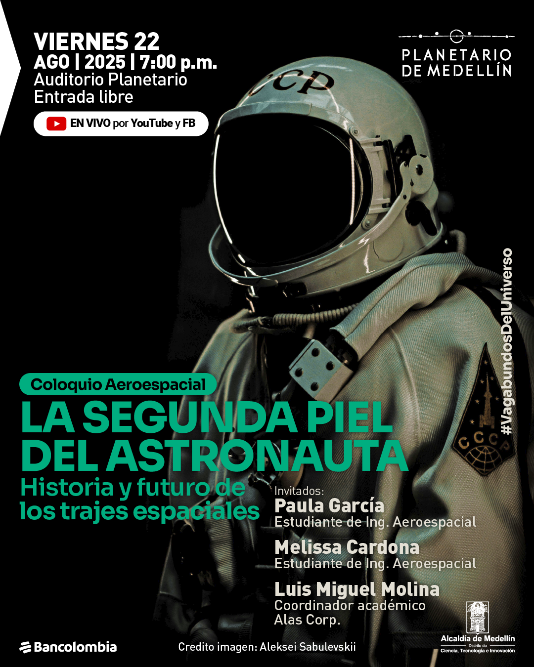 Afiche. Sobre un fondo oscuro se observa un astronauta con casco reflectante y traje claro, con detalles y parches visibles en el pecho. En la parte superior izquierda, un texto dice: "Viernes 22 de agosto de 2025 a las siete de la noche. Auditorio planetario. Entrada libre. En vivo por YouTube y Facebook". En el centro, un recuadro con el texto: "Coloquio aeroespacial. La segunda piel del astronauta. Historia y futuro de los trajes espaciales". En la parte inferior derecha se lee: "Invitados: Paula García, estudiante de ingeniería aeroespacial. Melissa Cardona, estudiante de ingeniería aeroespacial. Luis Miguel Molina, coordinador académico Alas Corp". Aparece la frase "#VagabundosDelUniverso". Al pie, el crédito de imagen: "Aleksei Sabulevskii".