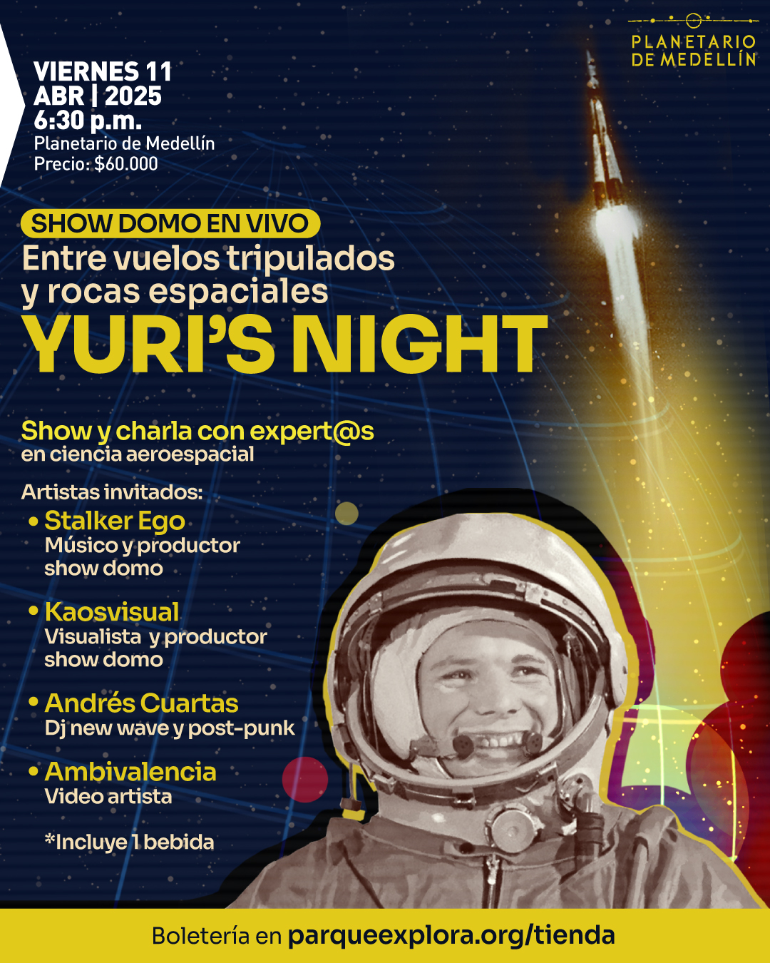Ilustración. Sobre un fondo azul oscuro con una malla de líneas curvas y destellos, un cohete despega dejando una estela luminosa. En la parte inferior derecha, una imagen en tonos sepia muestra a un astronauta sonriendo dentro de un traje espacial. En la parte superior izquierda, un texto en blanco dice: «Viernes 11 de abril de 2025 a las seis y treinta de la tarde. Planetario de Medellín. Precio: 60.000 pesos». En el centro, un título en amarillo y blanco dice: «Show domo en vivo. Entre vuelos tripulados y rocas espaciales. Yuri’s Night». Más abajo, un texto en amarillo y blanco dice: «Show y charla con expertos en ciencia aeroespacial». En la parte inferior, un listado en amarillo presenta a los artistas invitados: «Stalker Ego, músico y productor show domo. Kaosvisual, visualista y productor show domo. Andrés Cuartas, DJ new wave y post-punk. Ambivalencia, video artista». Un texto en blanco indica: «Incluye una bebida». En la parte inferior, sobre una franja amarilla, un texto en negro dice: «Boletería en parqueexplora.org/tienda».