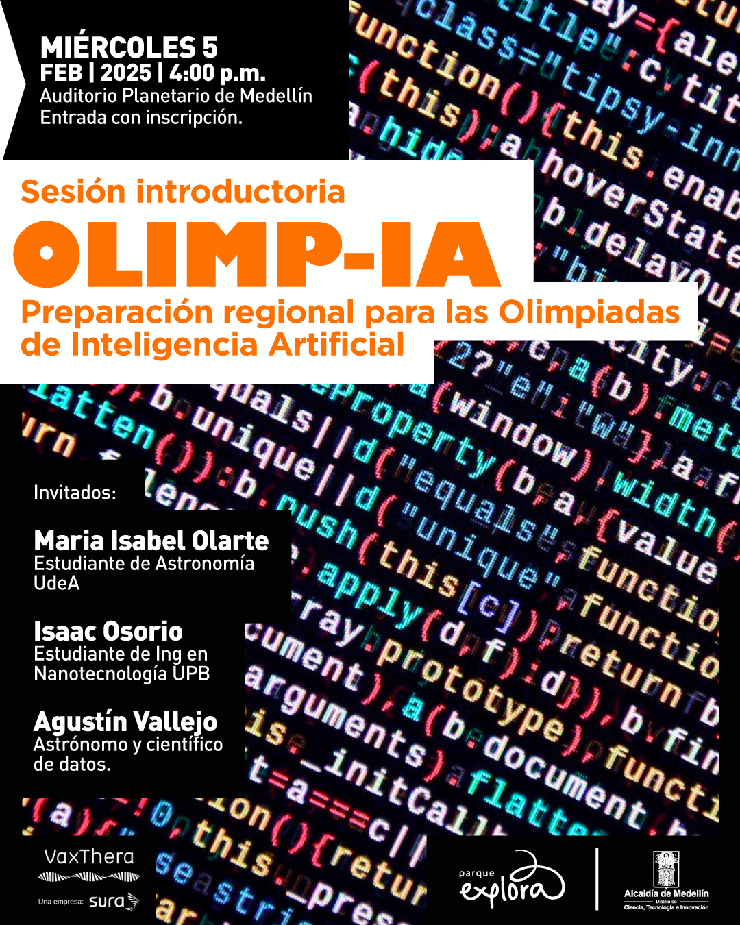 Ilustración. Sobre un fondo compuesto por líneas de código en varios colores, se encuentran textos en blanco y naranja con información sobre un evento. En la parte superior izquierda, se indica: "Miércoles 5 feb 2025 | 4:00 p. m. Auditorio Planetario de Medellín. Entrada con inscripción". Más abajo, dentro de un recuadro blanco, se lee: "Sesión introductoria Olimp-IA. Preparación regional para las Olimpiadas de Inteligencia Artificial". En la parte inferior izquierda, dentro de recuadros negros, aparecen los nombres de los invitados: "Maria Isabel Olarte, estudiante de Astronomía UdeA; Isaac Osorio, estudiante de Ingeniería en Nanotecnología UPB; Agustín Vallejo, astrónomo y científico de datos".
