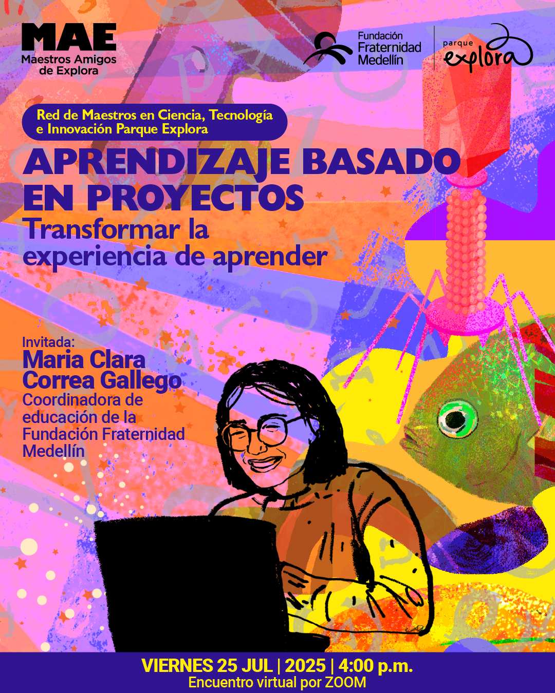 Ilustración. Sobre un fondo con formas geométricas, texturas y figuras abstractas en tonos naranjas, rosados, morados y amarillos, se encuentra una figura femenina con gafas y cabello liso, sonriente, frente a un computador portátil. A la derecha aparece un pez con un ojo prominente y una estructura rosada encima. En la parte superior, dentro de un óvalo, se lee: "Red de Maestros en Ciencia, Tecnología e Innovación Parque Explora". Más abajo, el texto principal dice: "Aprendizaje basado en proyectos. Transformar la experiencia de aprender". A la izquierda, se indica: "Invitada: Maria Clara Correa Gallego. Coordinadora de educación de la Fundación Fraternidad Medellín". En la parte inferior, una franja púrpura contiene el texto: "Viernes 25 julio 2025 a las 4:00 de la tarde. Encuentro virtual por Zoom".
