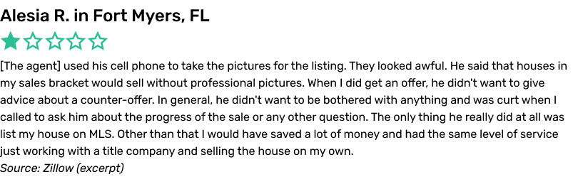 The agent used his cell phone to take the pictures for the listing. They looked awful. He said that houses in my
sales bracket would sell without professional pictures. When I did get an offer, he didn't want to give advice about a counter-offer. In general, he didn't want to be bothered with anything and was curt when I called to ask him about the progress
of the sale or any other question. The only thing he really did at all was list my house on MLS. Other than that I would have saved a lot of money and had the same level of service just working with a title company and selling the house on my own.