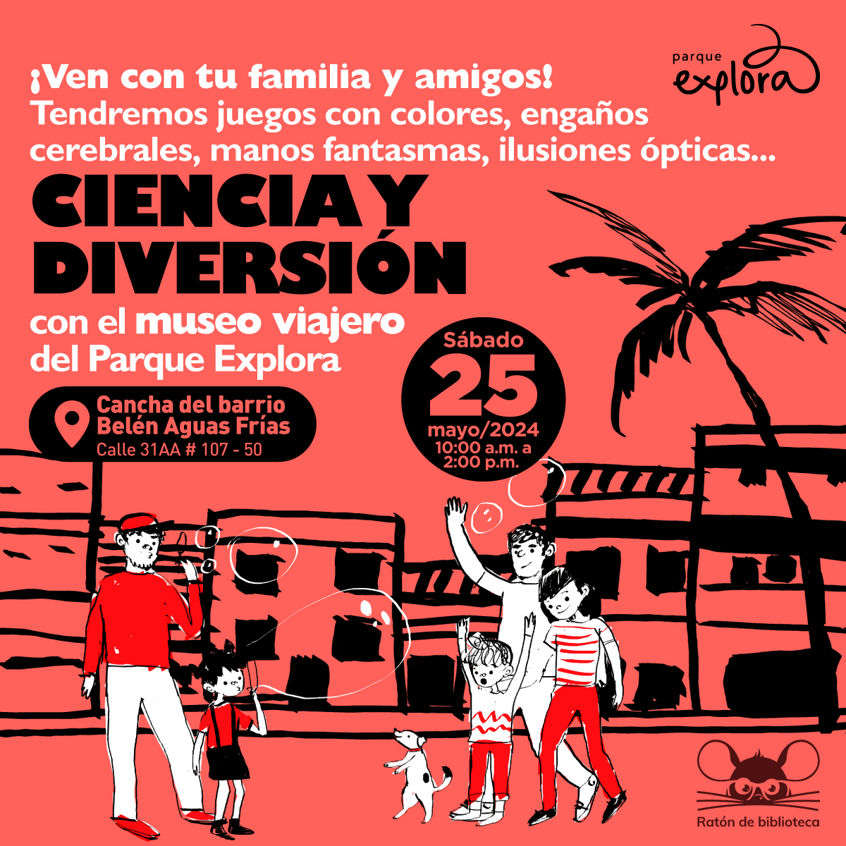 Ilustración. A un lado una niña y un hombre soplando unas burbujas al frente de ellos, tres personas y un perrito parado en las dos patas, jugado con las burbujas. Arriba un texto dice: " Ven con tu familia y amigos. Tendremos juegos con colores, engaños cerebrales, manos fantasmas, ilusiones ópticas, ciencia y diversión con el museo viajero del Parque Explora,  el sábado 25 de mayo desde las 10 de la mañana hasta las 2 de la tarde en la cancha del barrio Belén Aguas Claras, calle 31AA # 107 - 50".