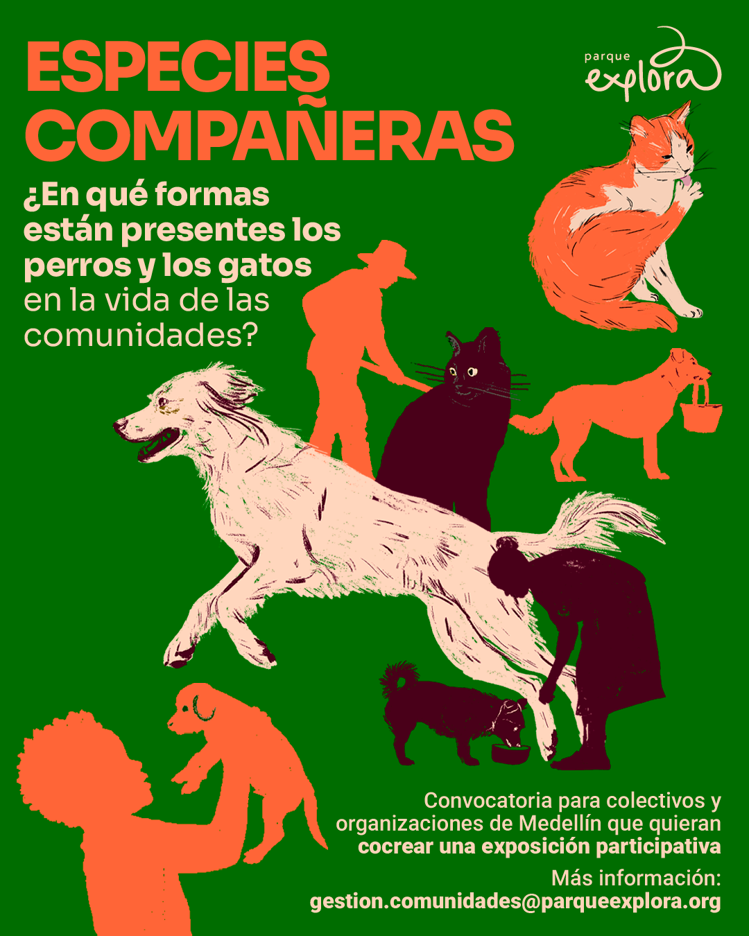 Ilustración. Sobre un fondo verde aparecen varias siluetas y dibujos de personas, perros y gatos en tonos naranja, negro y beige. En la parte superior izquierda hay un texto grande que dice: «Especies compañeras». Debajo, otro texto dice: «¿En qué formas están presentes los perros y los gatos en la vida de las comunidades?». En la parte superior derecha hay un dibujo de un gato acicalándose. En el centro se ve un perro grande corriendo, acompañado por figuras humanas y otros animales domésticos. En la parte inferior izquierda, una persona sostiene un cachorro. En la parte inferior derecha hay un texto que dice: «Convocatoria para colectivos y organizaciones de Medellín que quieran cocrear una exposición participativa. Más información: gestion.comunidades@parqueexplora.org ».