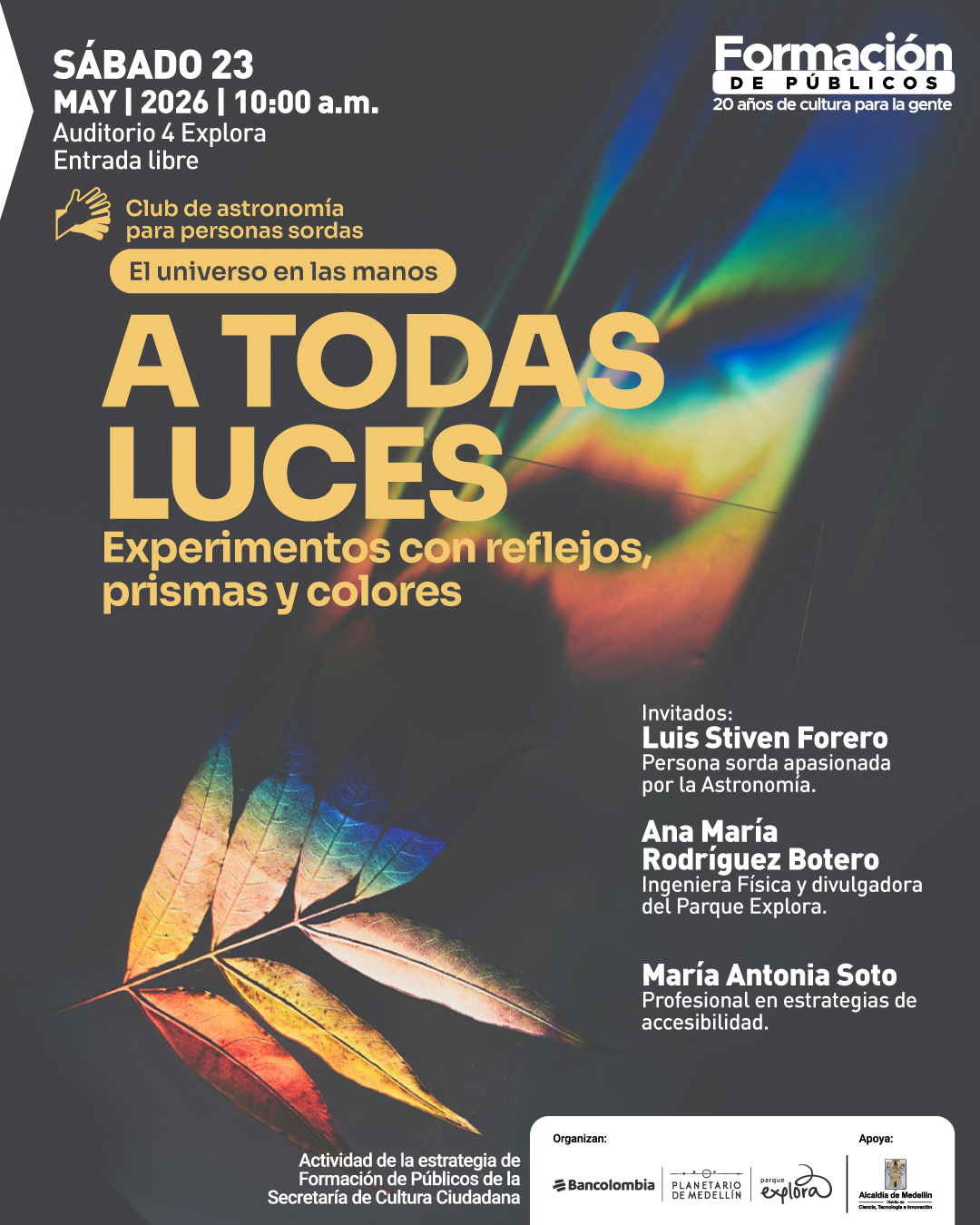Pieza gráfica. Sobre un fondo oscuro aparece una hoja iluminada por reflejos de colores y, en la parte superior derecha, un haz luminoso con efecto de prisma. En la parte superior izquierda se lee: “Sábado 23 de mayo de 2026 a las diez de la mañana. Auditorio 4 Explora. Entrada libre”. Debajo hay un ícono de dos manos y el texto: “Club de astronomía para personas sordas. El universo en las manos”. En el centro: “A todas luces. Experimentos con reflejos, prismas y colores”. A la derecha: “Invitados: Luis Stiven Forero. Persona sorda apasionada por la Astronomía. Ana María Rodríguez Botero. Ingeniera Física y divulgadora del Parque Explora. María Antonia Soto. Profesional en estrategias de accesibilidad”. En la parte inferior izquierda: “Actividad de la estrategia de Formación de Públicos de la Secretaría de Cultura Ciudadana”.