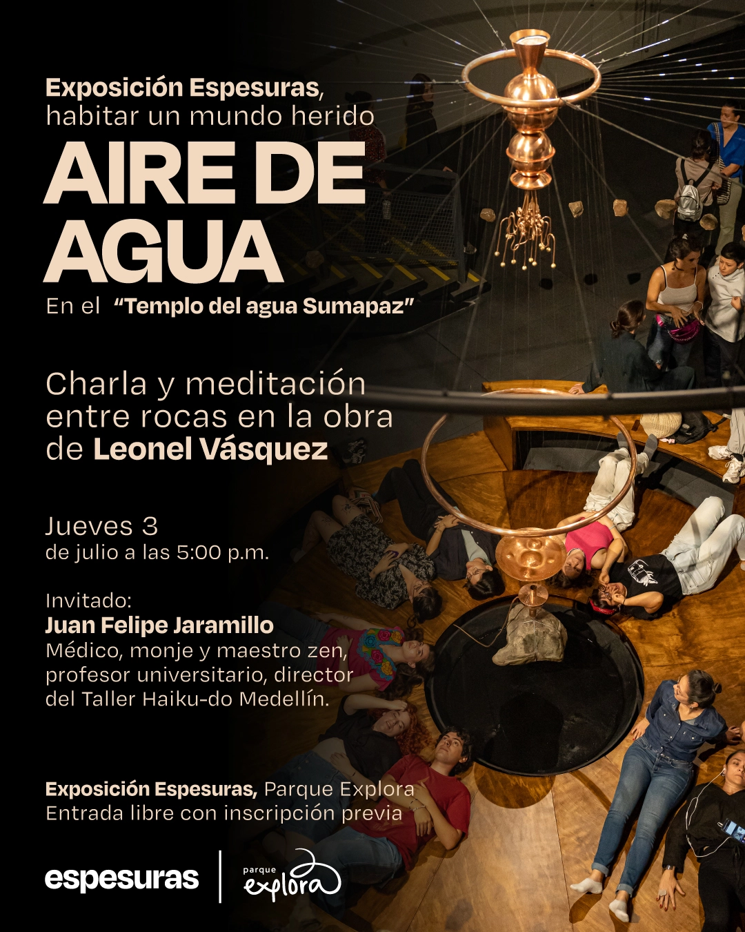 Fotografía. A la derecha se muestra un grupo de personas recostadas en círculo sobre un piso de madera alrededor de una instalación artística suspendida en forma de espiral metálica con cuerdas tensadas, piedras colgantes y un recipiente central que parece de cobre. En el fondo, se observan más visitantes de pie, interactuando con el espacio. A la izquierda, sobre fondo negro, aparece el siguiente texto: "Exposición Espesuras, habitar un mundo herido Aire de agua En el «Templo del agua Sumapaz» Charla y meditación entre rocas en la obra de Leonel Vásquez Jueves 3 de julio a las cinco de la tarde Invitado: Juan Felipe Jaramillo Médico, monje y maestro zen, profesor universitario, director del Taller Haiku-do Medellín. Exposición Espesuras, Parque Explora Entrada libre con inscripción previa".