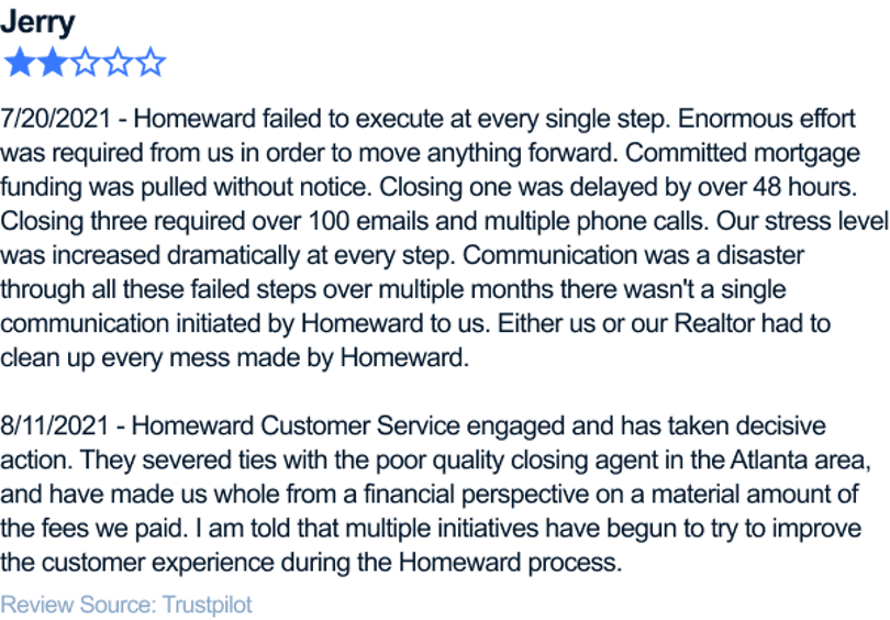 7/20/2021 - Homeward failed to execute at every single step. Enormous effort was required from us in order to move anything forward. Committed mortgage funding was pulled without notice. Closing one was delayed by over 48 hours. Closing three required over 100 emails and multiple phone calls. Our stress level was increased dramatically at every step. Communication was a disaster through all these failed steps over multiple months there wasn't a single communication initiated by Homeward to us. Either us or our Realtor had to clean up every mess made by Homeward. 8/11/2021 - Homeward Customer Service engaged and has taken decisive action. They severed ties with the poor quality closing agent in the Atlanta area, and have made us whole from a financial perspective on a material amount of the fees we paid. I am told that multiple initiatives have begun to try to improve the customer experience during the Homeward process.