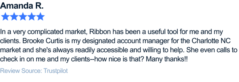 In a very complicated market, Ribbon has been a useful tool for me and my clients. Brooke Curtis is my designated account manager for the Charlotte NC market and she's always readily accessible and willing to help, even calls to check in on me and my clients--how nice is that? Many thanks!!