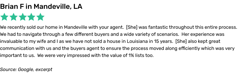 1 Percent Lists Review, 5 stars, Brian F: We recently sold our home in Mandeville with your agent. She was fantastic
throughout this entire process. We had to navigate through a few different buyers and a wide variety of scenarios. Her experience was invaluable to my wife and I as we have not sold a house in Louisiana in 15 years. She also kept great communication with
us and the buyers agent to ensure the process moved along efficiently which was very important to us. We were very impressed with the value of 1% lists too.
