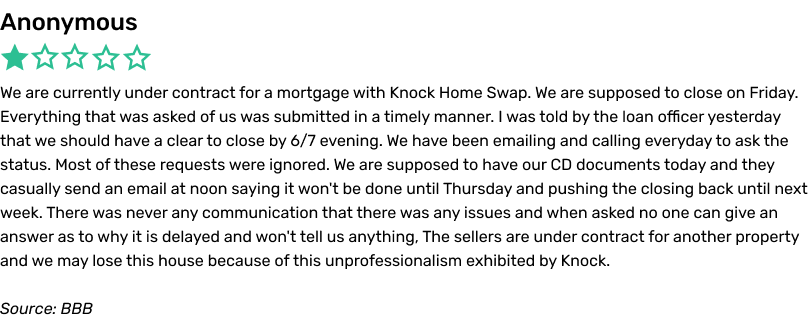 Anonymous complaint, BBB. We are currently under contract for a mortgage with Knock Home Swap. We are supposedto close on Friday. Everything that was asked of us was submitted in a timely manner. I was told by the loan officer yesterday that we should have a clear to close by 6/7 evening. We have been emailing and calling everyday to ask the status. Most of theserequests were ignored. We are supposed to have our CD (closing disclosure) documents today and they casually send an email at noon saying it won't be done until Thursday and pushing the closing back until next week. There was never any communicationthat there was any issues and when asked no one can give an answer as to why it is delayed and won't tell us anything. The sellers are under contract for another property and we may lose this house because of this unprofessionalism exhibited by Knock.