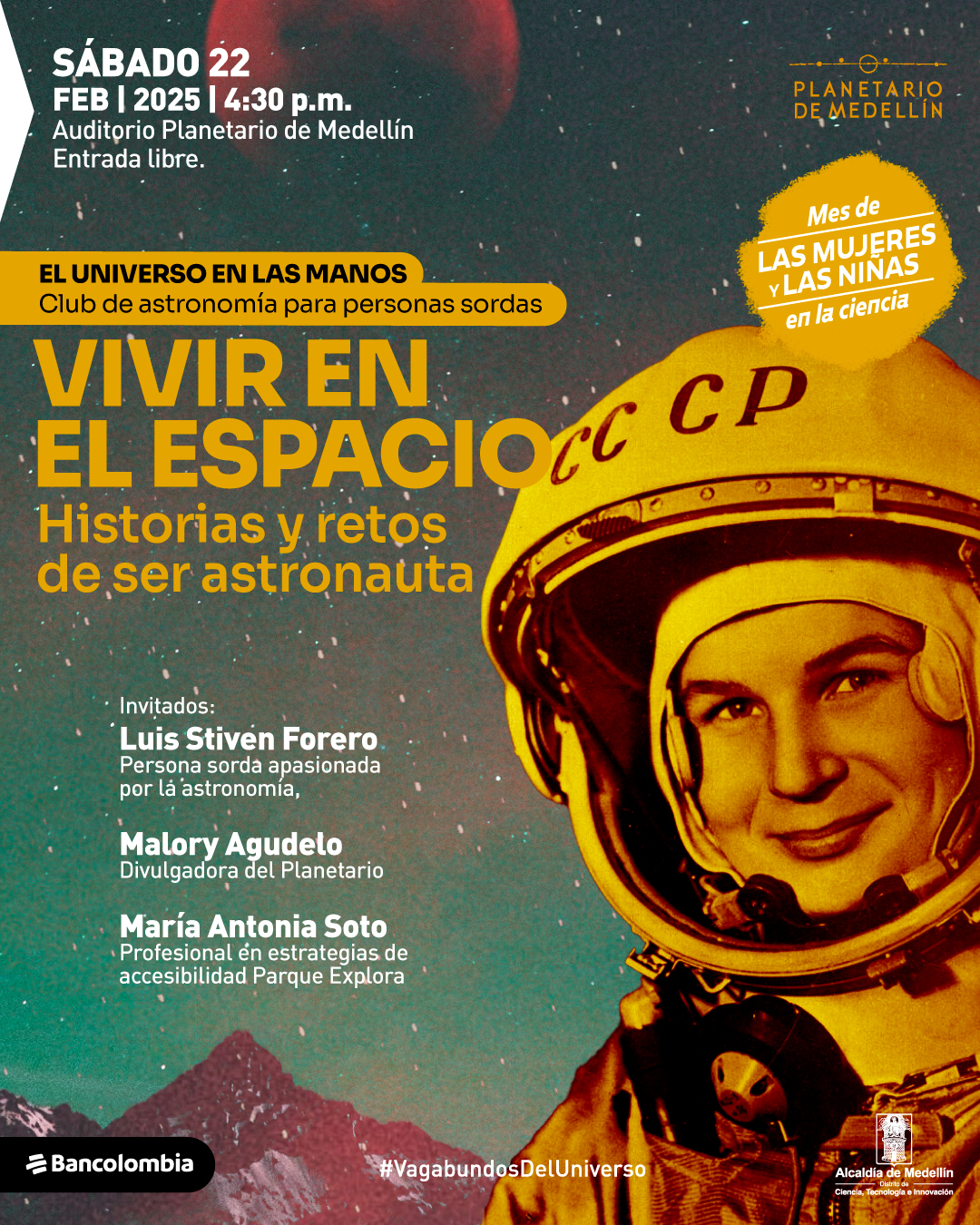 Fotografía de un astronauta con casco amarillo que tiene las letras "CCCP" en la parte frontal. El fondo muestra un cielo estrellado con un tono rojizo en la parte superior y montañas en la parte inferior. En la parte superior izquierda, un texto indica: "Sábado 22 de febrero de 2025 a las cuatro y treinta de la tarde. Auditorio Planetario de Medellín. Entrada libre". En la parte superior derecha, dentro de una forma irregular, se lee: "Mes de las mujeres y las niñas en la ciencia". Debajo, un rectángulo contiene la frase: "El universo en las manos. Club de astronomía para personas sordas". En el centro, el título dice: "Vivir en el espacio. Historias y retos de ser astronauta". En la parte inferior, los invitados son presentados con el siguiente texto: "Invitados: Luis Stiven Forero, persona sorda apasionada por la astronomía. Malory Agudelo, divulgadora del Planetario. María Antonia Soto, profesional en estrategias de accesibilidad Parque Explora". En la parte inferior derecha, un hashtag dice: "#VagabundosDelUniverso".