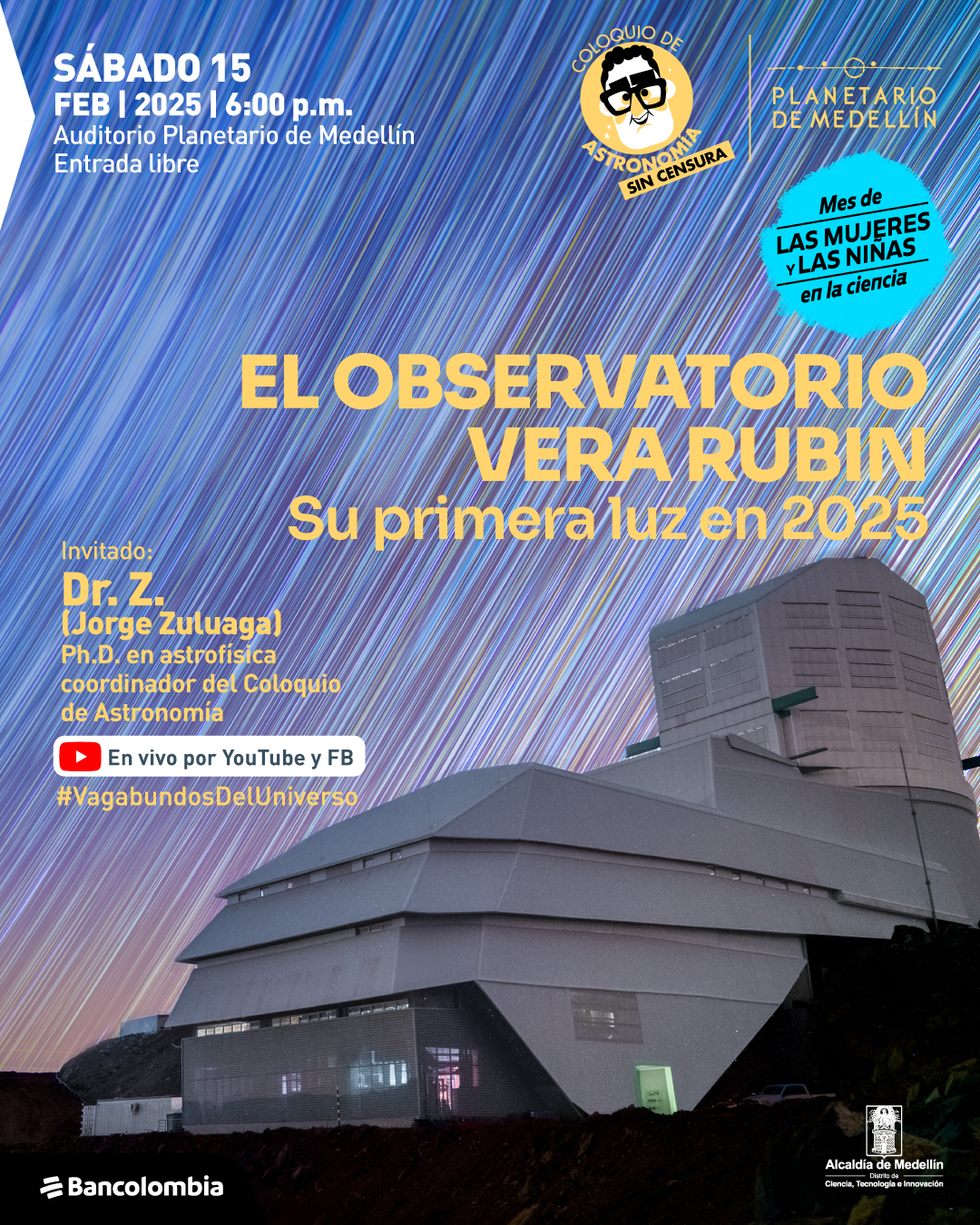 Fotografía con fondo de rastros estelares en el cielo nocturno. En la parte superior izquierda, un texto indica: "sábado 15 de febrero de 2025 a las seis de la tarde. Auditorio Planetario de Medellín. Entrada libre". En el centro, un texto grande dice: "El observatorio Vera Rubin. Su primera luz en 2025". Debajo, se indica: "Invitado: doctor Z. (Jorge Zuluaga). Doctor en astrofísica, coordinador del Coloquio de Astronomía". Más abajo, un icono de YouTube acompañado de la frase: "En vivo por YouTube y Facebook". Al final, el hashtag "#VagabundosDelUniverso". En la esquina superior derecha, un sello con la inscripción: "Mes de las mujeres y las niñas en la ciencia". En la parte inferior, el edificio del Observatorio Vera Rubin con una puerta iluminada.