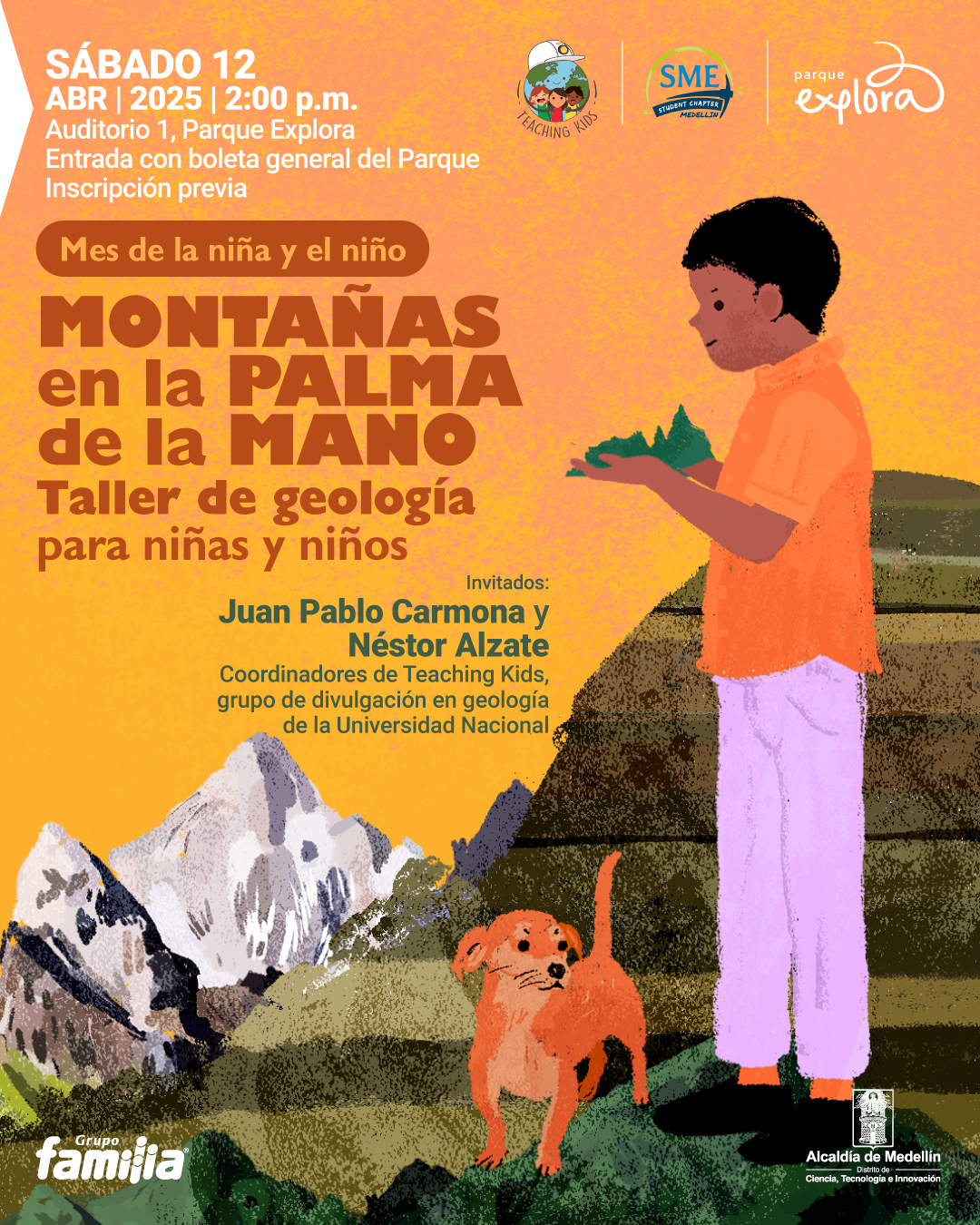 Ilustración. Sobre un fondo con tonalidades cálidas y texturas que simulan una pintura, aparece un niño de pie, de perfil, con camiseta naranja y pantalón lila, observando una pequeña montaña que sostiene con ambas manos. A su lado, hay un perro pequeño de color marrón, mirando hacia el frente. Al fondo se observa un paisaje montañoso con picos nevados. En la parte superior izquierda, un texto dice: "sábado 12 de abril de 2025 a las dos de la tarde. Auditorio 1, Parque Explora. Entrada con boleta general del parque. Inscripción previa". Debajo se lee: "Mes de la niña y el niño. Montañas en la palma de la mano. Taller de geología para niñas y niños". Más abajo, en la parte central, aparece: "Invitados: Juan Pablo Carmona y Néstor Alzate. Coordinadores de Teaching Kids, grupo de divulgación en geología de la Universidad Nacional".