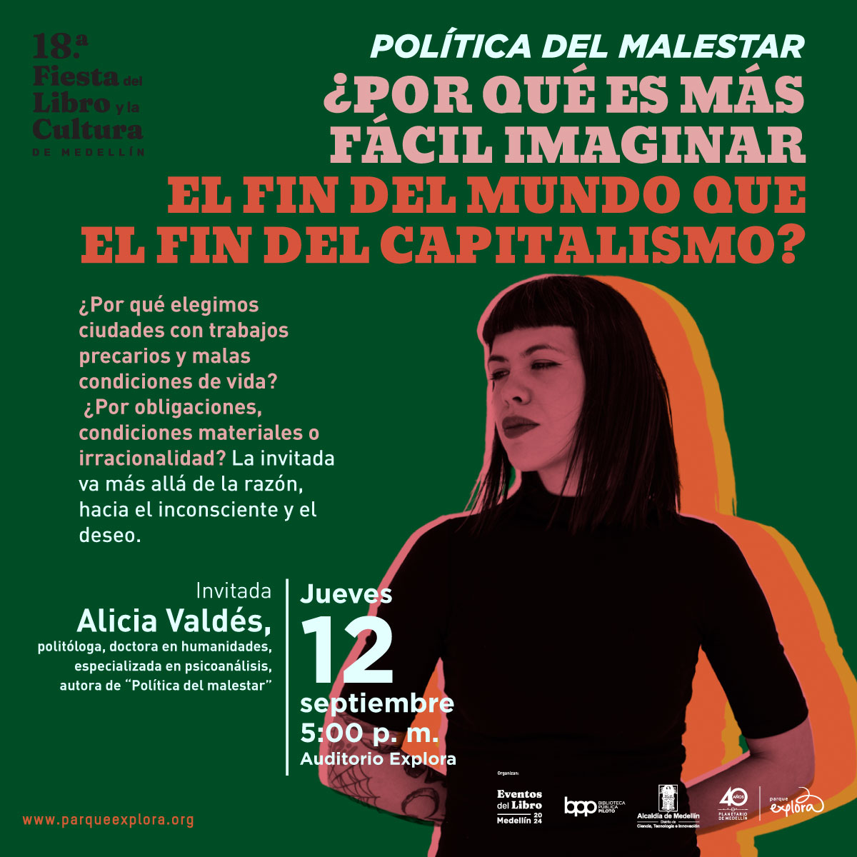 Ilustración. Sobre un fondo verde oscuro, en la parte superior derecha, se encuentra un texto en letras grandes de color blanco y naranja que dice: "Política del malestar ¿Por qué es más fácil imaginar el fin del mundo que el fin del capitalismo?". Debajo, en letras blancas más pequeñas, se lee: "¿Por qué elegimos ciudades con trabajos precarios y malas condiciones de vida? ¿Por obligaciones, condiciones materiales o irracionalidad? La invitada va más allá de la razón, hacia el inconsciente y el deseo". A la izquierda, se anuncia a la invitada: "Alicia Valdés, politóloga, doctora en humanidades, especializada en psicoanálisis, autora de 'Política del malestar'". Abajo, en letras blancas y naranjas, se indica la fecha y hora del evento: "Jueves 12 septiembre 5:00 p.m. Auditorio Explora". A la derecha, se ve una imagen estilizada de una mujer con cabello oscuro y corto, delineada en colores naranjas y amarillos.