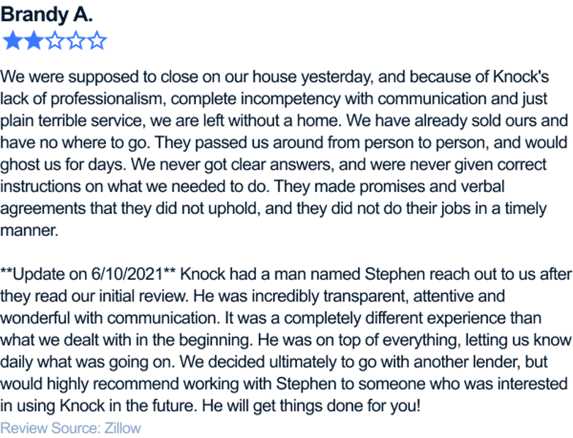 We were supposed to close on our house yesterday, and because of Knock's lack of professionalism, complete incompetency with communication and just plain terrible service, we are left without a home. We have already sold ours and have no where to go. They passed us around from person to person, and would ghost us for days. We never got clear answers, and were never given correct instructions on what we needed to do. They made promises and verbal agreements that they did not uphold, and they did not do their jobs in a timely manner. **Update on 6/10/2021** Knock had a man named Stephen reach out to us after they read our initial review. He was incredibly transparent, attentive and wonderful with communication. It was a completely different experience than what we dealt with in the beginning. He was on top of everything, letting us know daily what was going on. We decided ultimately to go with another lender, but would highly recommend working with Stephen to someone who was interested in using Knock in the future. He will get things done for you!