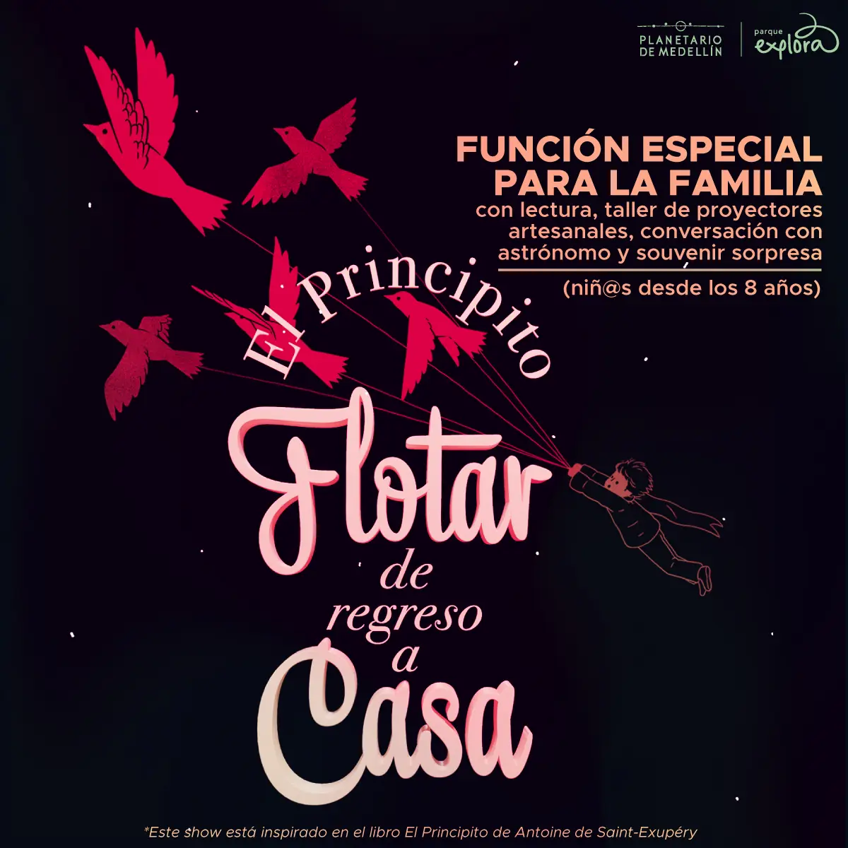 Ilustración. Sobre un fondo oscuro con pequeños puntos que sugieren estrellas, se observan varias aves rojas en vuelo que parecen estar unidas por hilos a una figura infantil que flota hacia la derecha con un brazo extendido. En el centro se lee un texto curvo que dice: «El Principito». Debajo, en mayor tamaño, aparece el texto: «Flotar de regreso a casa». En la parte superior derecha se encuentra un bloque de texto que dice: «Función especial para la familia con lectura, taller de proyectores artesanales, conversación con astrónomo y souvenir sorpresa (niñas y niños desde los ocho años)». En la parte inferior se lee una nota con asterisco que dice: «Este show está inspirado en el libro El Principito de Antoine de Saint-Exupéry».