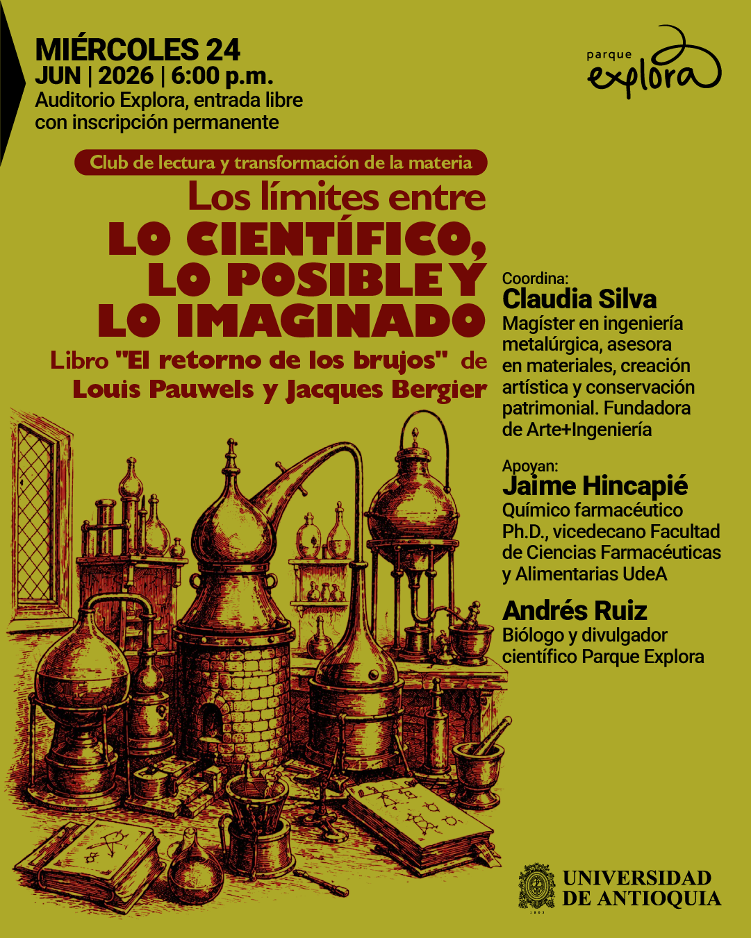 Imagen. Ilustración sobre fondo verde con un conjunto de objetos antiguos de laboratorio como frascos, tubos, alambiques y libros abiertos dispuestos en una mesa en la parte inferior. En la parte superior izquierda dice: «Miércoles veinticuatro de junio de dos mil veintiséis a las seis de la tarde. Auditorio Explora, entrada libre con inscripción permanente». Debajo, en una franja, se lee: «Club de lectura y transformación de la materia». En el centro dice: «Los límites entre lo científico, lo posible y lo imaginado». Más abajo: «Libro «El retorno de los brujos» de Louis Pauwels y Jacques Bergier». En la parte derecha dice: «Coordina: Claudia Silva. Magíster en ingeniería metalúrgica, asesora en materiales, creación artística y conservación patrimonial. Fundadora de Arte+Ingeniería». Luego: «Apoyan: Jaime Hincapié. Químico farmacéutico, doctor, vicedecano Facultad de Ciencias Farmacéuticas y Alimentarias. Andrés Ruiz. Biólogo y divulgador científico». En la parte inferior derecha aparece el texto «Universidad de Antioquia».