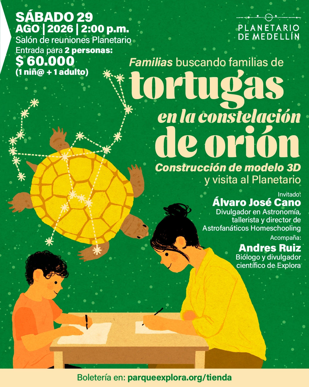Ilustración. Sobre un fondo verde con puntos que simulan estrellas, en la parte superior izquierda aparece el texto: «Sábado veintinueve de agosto de dos mil veintiséis a las dos de la tarde. Salón de reuniones Planetario. Entrada para dos personas: sesenta mil pesos (un niño o niña y un adulto)». En el centro: «Familias buscando familias de tortugas en la constelación de Orión». Debajo: «Construcción de modelo tres dimensiones y visita al Planetario». A la derecha: «Invitado: Álvaro José Cano. Divulgador en astronomía, tallerista y director de Astrofanáticos Homeschooling. Acompaña: Andrés Ruiz. Biólogo y divulgador científico de Explora». En la parte inferior: «Boletería en: parqueexplora.org/tienda». Se observa una tortuga con estrellas formando una constelación sobre su caparazón y, abajo, una persona adulta y un niño dibujando en una mesa.