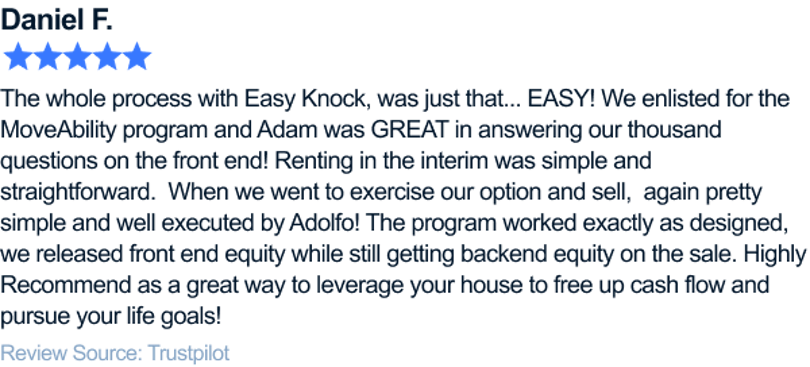 The whole process with Easy Knock, was just that... EASY! We enlisted for the Movability program and Adam was GREAT in answering our thousand questions on the front end! Renting in the interim was simple and straightforward. When we went to exercise our option and sell... again pretty simple and well executed by Adolfo! The program worked exactly as designed, we released front end equity while still getting backend equity on the sale. Highly Recommend as a great way to leverage your house to free up cashflow and pursue your life goals!